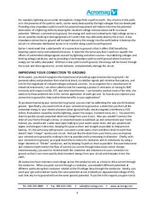 Tel: 248-295-0880  Fax: 248-624-1541  sales@acromag.com  www.acromag.com
4
For example, lightning occurs when atmospheric charge finds a path to earth. Any circuitry in this path,
or in the presence of this path to earth, can be easily destroyed by the high voltages that are developed.
Providing a low impedance path to earth for powered equipment will help to minimize the potential
destruction of a lightning strike by keeping the resultant voltage increase above earth to a lower
potential. Without a connection to ground, the energy will continue to develop its high voltage across a
circuit, possibly resulting in damaging levels of current that may ultimately destroy the circuit. A low
impedance connection to ground will instead help carry this energy into the earth before it destroys the
circuit it is otherwise distributed across in its transfer along a path to earth ground.
Earlier I mentioned that a side benefit of a connection to ground is that it offers EMC benefits by
lowering system noise and radiated emissions. It does this the same way that it works to squelch the
effects of unintended voltage signals sourced by lightning and other sources—by stabilizing voltages and
limiting voltage variations, and by providing a low impedance path to earth ground where transient
energy can be safely dissipated. Without a clear path to earth ground, this energy will be forced through
the circuit and drive signal error, erratic behavior, and potentially damage the circuit.
IMPROVING YOUR CONNECTION TO GROUND
At this point, you should recognize the importance of providing a good connection to ground—for
personal safety and protection from electrical shock, to stabilize signals and minimize fluctuations, and
to limit the magnitude of induced voltages and peak currents. As an engineer for a manufacturer of
industrial instruments, I am often called to task for lowering a product’s emissions or raising its EMC
immunity with respect to ESD, EFT, and other interference. I can honestly say that most of the time, the
solution to these problems lies in the correct application of earth ground. So how do you improve your
connection to ground to help realize these benefits in your applications?
To go about improving your connection to ground, you can start by calibrating the way you think about
ground. Specifically, you need to think of your connection to ground as a drain that you flush all the
unwanted energy in your electrical system down (ground faults, electromagnetic interference, ESD
strikes, fluctuations caused by nearby lightning, power line surges, transient noise, etc.). You want this
drain to quickly accept unwanted electrical charge from your circuit. Now you wouldn’t connect the
drain of your home through a straw, or unwanted waste would back up and contaminate your home.
Instead, you would want a wide-open pipe leading to your waste-water drain, and you would avoid
angles and changes in direction, keeping this pipe as short and straight as possible to help prevent
backup. It’s the same way with ground—you want a wide-open, short and direct drain to earth that
doesn’t back “charge” up into your circuit. And just like the drain from your home, you can improve
your connection to ground by making it short as possible and by increasing its diameter. Chiefly, with
your connection to ground, your goal should be to reduce its resistance and its inductance by using a
larger diameter or “thicker” conductor, and by keeping its path as short as possible. Because inductance
and resistance both restrict the flow of current (as current through inductance cannot change
instantaneously), you want to minimize both the resistance and inductance in your connection to
ground so that it can more quickly drain transient energy from your circuit and dissipate it into the
earth.
All conductors have resistance and voltage across the conductor acts as a force to drive current through
the conductor. When you push current through a conductor, you establish different potentials at
different points along that conductor related to the IR voltage drop through the conductor. Ideally, you
want your ground to deliver nearly the same potential across it (ideally an equipotential voltage of 0V),
such that any tie to ground will see the same ground potential. If you fail in this regard, you give rise to
 