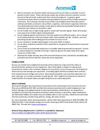 Tel: 248-295-0880  Fax: 248-624-1541  sales@acromag.com  www.acromag.com
6
 Many instruments are housed in plastic enclosures and may not make a connection to earth
ground via their chassis. These instruments usually rely on direct-wired connections to earth
ground at their terminals, as directed in their connection diagrams. In general, signal
connections to these devices should be earth grounded at the end of the I/O cable nearest the
instrument. This is because the instrument needs a low-impedance/low-inductance path to
earth ground locally, to allow its various filters, capacitors, and transient suppression devices to
shunt potentially destructive energy to earth ground without being impeded by high levels of
inductance and resistance in the path to earth.
 Do not bundle noisy or high-energy signals or power with low level signals. Route all AC power
wires away from sensitive signals and signal paths.
 Do not duplicate ground connections to the main power line at different points—try to connect
all AC powered devices to the same power outlet when possible and safe. Similarly, use a star-
grounding concept when making ground connections to your circuit.
 Do not combine or bundle isolated signals in the same shield or conduit.
 Do not allow conductive material to float unattached to any ground (it should connect to ground
at one point).
 Do not leave unused shielded conductors in a bundled cable disconnected from ground. Ground
unused conductors of a bundle at the load. In general, ground the cable shield at the signal
source (or at both ends).
 Minimize the length and loop area of the wires that break-out from a bundled or shielded cable,
just before the wires make their connection to the equipment.
CONCLUSION
By now, you should have a heightened awareness of the importance of ground to the safety of
personnel and the operation of your equipment. Never float signals or neglect to make ground
connections as shown in the connection diagrams for your device, or you increase your risk of electrical
shock and may even damage your equipment. Grounding signals will help to stabilize them and help
limit induced transient voltages and current. Many electrical problems can trace their generation to a
poor, improper, or a missing connection to earth ground. Don’t neglect this important connection to
realize benefits of increased safety and signal integrity for your wired equipment.
ABOUT ACROMAG
Acromag has designed and manufactured measurement and control products for more than 50 years.
They are an AS9100 and ISO 9001-certified international corporation with a world headquarters near
Detroit, Michigan and a global network of sales representatives and distributors. Acromag offers a
complete line of industrial I/O products including a variety of process instruments, signal conditioners,
and distributed fieldbus I/O modules that are available with a 2-year warranty. Industries served include
chemical processing, manufacturing, defense, energy, and water services.
For more information about Acromag products, call the Inside Sales Department at (248) 295-0880, FAX
(248) 624-9234. E-mail sales@acromag.com or write Acromag at 30765 South Wixom Road, Wixom, MI
48393 USA. The web site is www.acromag.com.
Electrical Grounding Rules Part 1 and Part 2 is available for download:
www.acromag.com/page/white-paper-electrical-ground-rules
 
