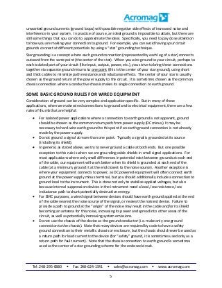 Tel: 248-295-0880  Fax: 248-624-1541  sales@acromag.com  www.acromag.com
5
unwanted ground currents (ground loops) with possible negative side effects of increased noise and
interference in your system. In practice of course, an ideal ground is impossible to attain, but there are
still some things that you can do to approximate the ideal. Specifically, you need to pay close attention
to how you are making your connection to ground. For example, you can avoid having your circuit
grounds connect at different potentials by using a “star” grounding technique.
Star grounding is a concept where each ground connection (represented by each leg of a star) connects
outward from the same point (the center of the star). When you wire ground to your circuit, perhaps to
each isolated part of your circuit (like input, output, power, etc.), you strive to bring these connections
together via separate ground returns to one point (this is the center of your star ground), using short
and thick cables to minimize path resistance and inductance effects. The center of your star is usually
chosen as the ground return of the power supply to the circuit. It is sometimes chosen as the common
chassis connection where a conductive chassis makes its single connection to earth ground.
SOME BASIC GROUND RULES FOR WIRED EQUIPMENT
Consideration of ground can be very complex and application specific. But in many of these
applications, when we make wired connections to ground and to electrical equipment, there are a few
rules of thumb that are helpful:
 For isolated power applications where a connection to earth ground is not apparent, ground
should be chosen as the common return path from power supply (DC minus). It may be
necessary to hard-wire earth ground to this point if an earth ground connection is not already
made by the power supply.
 Do not ground a signal at more than one point. Typically a signal is grounded at its source
(including its shield).
 In general, as stated above, we try to never ground a cable at both ends. But one possible
exception to this rule is when we are grounding cable shields in small signal applications. For
most applications where only small differences in potential exist between grounds at each end
of the cable, our equipment will work better when its shield is grounded at each end of the
cable (at a minimum, ground it at the end closest to the noise source). Another exception is
where your equipment connects to power, as DC powered equipment will often connect earth
ground at the power supply minus terminal, but you should additionally include a connection to
ground local to the instrument. This is done not only to stabilize applied voltages, but also
because internal suppression devices in the instrument need a local, low resistance, low
inductance path to shunt potentially destructive energy.
 For EMC purposes, a wired signal between devices should have earth ground applied at the end
of the cable nearest the noise source of the signal, or nearest the noisiest device. Failure to
provide a path to ground at the “origin” of the noise may result in the cable and/or its shield
becoming an antenna for this noise, increasing its power and spread into other areas of the
circuit, as well as potentially increasing system emissions.
 Do not use the chassis of the device as the ground conductor (i.e. make only one ground
connection to the chassis). Note that many devices are required by code to have a safety
ground connection to their metallic chassis or enclosure, but the chassis should never be used as
a return path for load current to the device (for “safety” ground, it is sometimes used only as a
return path for fault current). Note that the chassis connection to earth ground is sometimes
used as the center of a star grounding scheme for the enclosed circuit.
 