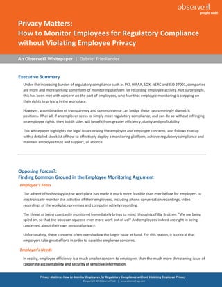 1


Privacy Matters:
How to Monitor Employees for Regulatory Compliance
without Violating Employee Privacy
An ObserveIT Whitepaper | Gabriel Friedlander


Executive Summary
  Under the increasing burden of regulatory compliance such as PCI, HIPAA, SOX, NERC and ISO 27001, companies
  are more and more seeking some form of monitoring platform for recording employee activity. Not surprisingly,
  this has been met with concern on the part of employees, who fear that employee monitoring is stepping on
  their rights to privacy in the workplace.

  However, a combination of transparency and common sense can bridge these two seemingly diametric
  positions. After all, if an employer seeks to simply meet regulatory compliance, and can do so without infringing
  on employee rights, then botdh sides will benefit from greater efficiency, clarity and profitability.

  This whitepaper highlights the legal issues driving the employer and employee concerns, and follows that up
  with a detailed checklist of how to effectively deploy a monitoring platform, achieve regulatory compliance and
  maintain employee trust and support, all at once.




Opposing Forces?:
Finding Common Ground in the Employee Monitoring Argument
Employee’s Fears
  The advent of technology in the workplace has made it much more feasible than ever before for employers to
  electronically monitor the activities of their employees, including phone conversation recordings, video
  recordings of the workplace premises and computer activity recording.

  The threat of being constantly monitored immediately brings to mind (thoughts of Big Brother: “We are being
  spied on, so that the boss can squeeze even more work out of us!” And employees indeed are right in being
  concerned about their own personal privacy.

  Unfortunately, these concerns often overshadow the larger issue at hand. For this reason, it is critical that
  employers take great efforts in order to ease the employee concerns.

Employer’s Needs
  In reality, employee efficiency is a much smaller concern to employees than the much more threatening issue of
  corporate accountability and security of sensitive information.


            Privacy Matters: How to Monitor Employees for Regulatory Compliance without Violating Employee Privacy
                                         © copyright 2011 ObserveIT Ltd. | www.observeit-sys.com
 
