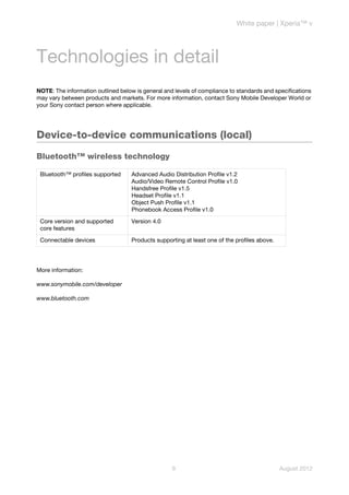White paper | Xperia™ v




Technologies in detail
NOTE: The information outlined below is general and levels of compliance to standards and specifications
may vary between products and markets. For more information, contact Sony Mobile Developer World or
your Sony contact person where applicable.




Device-to-device communications (local)
Bluetooth™ wireless technology

 Bluetooth™ profiles supported     Advanced Audio Distribution Profile v1.2
                                   Audio/Video Remote Control Profile v1.0
                                   Handsfree Profile v1.5
                                   Headset Profile v1.1
                                   Object Push Profile v1.1
                                   Phonebook Access Profile v1.0

 Core version and supported        Version 4.0
 core features

 Connectable devices               Products supporting at least one of the profiles above.




More information:

www.sonymobile.com/developer

www.bluetooth.com




                                                   9                                         August 2012
 
