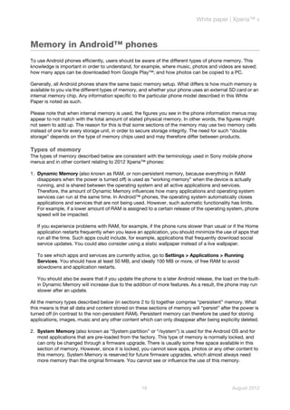 White paper | Xperia™ v



Memory in Android™ phones
To use Android phones efficiently, users should be aware of the different types of phone memory. This
knowledge is important in order to understand, for example, where music, photos and videos are saved;
how many apps can be downloaded from Google Play™; and how photos can be copied to a PC.

Generally, all Android phones share the same basic memory setup. What differs is how much memory is
available to you via the different types of memory, and whether your phone uses an external SD card or an
internal memory chip. Any information specific to the particular phone model described in this White
Paper is noted as such.

Please note that when internal memory is used, the figures you see in the phone information menus may
appear to not match with the total amount of stated physical memory. In other words, the figures might
not seem to add up. The reason for this is that some sections of the memory may use two memory cells
instead of one for every storage unit, in order to secure storage integrity. The need for such “double
storage” depends on the type of memory chips used and may therefore differ between products.

Types of memory
The types of memory described below are consistent with the terminology used in Sony mobile phone
menus and in other content relating to 2012 Xperia™ phones:

1. Dynamic Memory (also known as RAM, or non-persistent memory, because everything in RAM
   disappears when the power is turned off) is used as “working memory” when the device is actually
   running, and is shared between the operating system and all active applications and services.
   Therefore, the amount of Dynamic Memory influences how many applications and operating system
   services can run at the same time. In Android™ phones, the operating system automatically closes
   applications and services that are not being used. However, such automatic functionality has limits.
   For example, if a lower amount of RAM is assigned to a certain release of the operating system, phone
   speed will be impacted.

   If you experience problems with RAM, for example, if the phone runs slower than usual or if the Home
   application restarts frequently when you leave an application, you should minimize the use of apps that
   run all the time. Such apps could include, for example, applications that frequently download social
   service updates. You could also consider using a static wallpaper instead of a live wallpaper.

   To see which apps and services are currently active, go to Settings > Applications > Running
   Services. You should have at least 50 MB, and ideally 100 MB or more, of free RAM to avoid
   slowdowns and application restarts.

   You should also be aware that if you update the phone to a later Android release, the load on the built-
   in Dynamic Memory will increase due to the addition of more features. As a result, the phone may run
   slower after an update.

All the memory types described below (in sections 2 to 5) together comprise “persistent” memory. What
this means is that all data and content stored on these sections of memory will “persist” after the power is
turned off (in contrast to the non-persistent RAM). Persistent memory can therefore be used for storing
applications, images, music and any other content which can only disappear after being explicitly deleted.

2. System Memory (also known as “System partition” or “/system”) is used for the Android OS and for
   most applications that are pre-loaded from the factory. This type of memory is normally locked, and
   can only be changed through a firmware upgrade. There is usually some free space available in this
   section of memory. However, since it is locked, you cannot save apps, photos or any other content to
   this memory. System Memory is reserved for future firmware upgrades, which almost always need
   more memory than the original firmware. You cannot see or influence the use of this memory.




                                                    16                                         August 2012
 