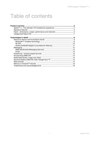 White paper | Xperia™ v




Table of contents
Product overview ........................................................................................................2
    Xperia™ v – The ultimate LTE smartphone experience .........................................2
    Signature features .................................................................................................4
    Facts – dimensions, weight, performance and networks ......................................5
    Categorised feature list ..........................................................................................7

Technologies in detail .................................................................................................9
   Device-to-device communications (local) .............................................................9
     Bluetooth™ wireless technology ........................................................................9
     Wi-Fi® ...............................................................................................................10
     DLNA Certified® (Digital Living Network Alliance) ............................................11
   Messaging ...........................................................................................................12
     MMS (Multimedia Messaging Service)..............................................................12
     Email .................................................................................................................12
   Positioning – location based services .................................................................13
   Provisioning (OMA CP) ........................................................................................13
   Multimedia (audio, image and video) ...................................................................14
   Synchronisation (OMA DS, EAS, Google Sync™) ...............................................15
   Web browser .......................................................................................................15
   Memory in Android™ phones ..............................................................................16
   Trademarks and acknowledgements ..................................................................19




                                                                            1                                                    August 2012
 