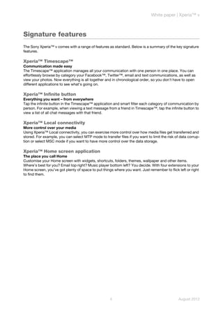 White paper | Xperia™ v



Signature features
The Sony Xperia™ v comes with a range of features as standard. Below is a summary of the key signature
features.

Xperia™ Timescape™
Communication made easy
The Timescape™ application manages all your communication with one person in one place. You can
effortlessly browse by category your Facebook™, Twitter™, email and text communications, as well as
view your photos. Now everything is all together and in chronological order, so you don't have to open
different applications to see what's going on.

Xperia™ Infinite button
Everything you want – from everywhere
Tap the infinite button in the Timescape™ application and smart filter each category of communication by
person. For example, when viewing a text message from a friend in Timescape™, tap the infinite button to
view a list of all chat messages with that friend.

Xperia™ Local connectivity
More control over your media
Using Xperia™ Local connectivity, you can exercise more control over how media files get transferred and
stored. For example, you can select MTP mode to transfer files if you want to limit the risk of data corrup-
tion or select MSC mode if you want to have more control over the data storage.

Xperia™ Home screen application
The place you call Home
Customise your Home screen with widgets, shortcuts, folders, themes, wallpaper and other items.
Where’s best for you? Email top right? Music player bottom left? You decide. With four extensions to your
Home screen, you’ve got plenty of space to put things where you want. Just remember to flick left or right
to find them.




                                                     4                                         August 2012
 