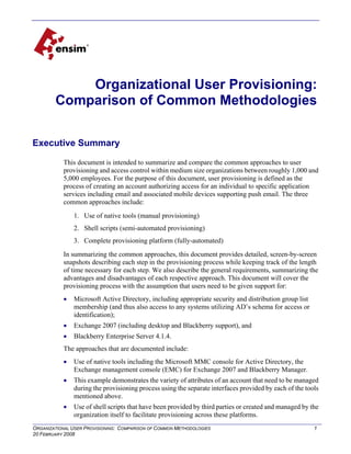 Organizational User Provisioning:
Comparison of Common Methodologies
Executive Summary
This document is intended to summarize and compare the common approaches to user
provisioning and access control within medium size organizations between roughly 1,000 and
5,000 employees. For the purpose of this document, user provisioning is defined as the
process of creating an account authorizing access for an individual to specific application
services including email and associated mobile devices supporting push email. The three
common approaches include:
1. Use of native tools (manual provisioning)
2. Shell scripts (semi-automated provisioning)
3. Complete provisioning platform (fully-automated)
In summarizing the common approaches, this document provides detailed, screen-by-screen
snapshots describing each step in the provisioning process while keeping track of the length
of time necessary for each step. We also describe the general requirements, summarizing the
advantages and disadvantages of each respective approach. This document will cover the
provisioning process with the assumption that users need to be given support for:
!

Microsoft Active Directory, including appropriate security and distribution group list
membership (and thus also access to any systems utilizing AD’s schema for access or
identification);

!

Exchange 2007 (including desktop and Blackberry support), and

!

Blackberry Enterprise Server 4.1.4.

The approaches that are documented include:
!

Use of native tools including the Microsoft MMC console for Active Directory, the
Exchange management console (EMC) for Exchange 2007 and Blackberry Manager.

!

This example demonstrates the variety of attributes of an account that need to be managed
during the provisioning process using the separate interfaces provided by each of the tools
mentioned above.

!

Use of shell scripts that have been provided by third parties or created and managed by the
organization itself to facilitate provisioning across these platforms.

ORGANIZATIONAL USER PROVISIONING: COMPARISON OF COMMON METHODOLOGIES
20 FEBRUARY 2008

1

 