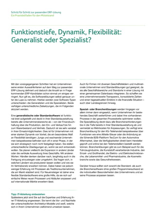 Schritt für Schritt zur passenden ERP-Lösung
Ein Praxisleitfaden für den Mittelstand
Mit den vorangegangenen Schritten hat ein Unternehmen
seine ersten Auswahlkriterien auf dem Weg zur passenden
ERP-Lösung definiert und dadurch die Anzahl an in Frage
kommenden ERP-Kandidaten schon einmal um einiges ver-
ringert. Nun gilt es, die Softwarelösungen selbst genauer un-
ter die Lupe zu nehmen. Hierbei werden zwei Software-Typen
unterschieden: die Generalisten und die Spezialisten. Beide
verfolgen unterschiedliche Zielsetzungen, die im Folgenden
skizziert werden.
Eine generalistische oder Standardsoftware ist funktio-
nal breit aufgestellt und deckt in ihrer Standardausstattung
bereits alle Unternehmensbereiche ab – von der Finanzbuch-
haltung über die Produktion, den Ein- und Verkauf bis hin
zum Warenbestand und Vertrieb. Dadurch ist sie sehr variabel
in ihren Einsatzmöglichkeiten. Dies ist für Unternehmen mit
einer starken Dynamik von Vorteil, die ein besonderes Maß
an Flexibilität benötigen: Junge und wachsende Unterneh-
men beispielsweise befinden sich oft in einer Phase, in der
sie sich strategisch noch nicht festgelegt haben. Sie stellen
unterschiedliche Überlegungen an, wohin sie sich entwickeln
wollen. Sie planen vielleicht die Expansion in andere Länder
oder die vertikale Ausweitung ihres Geschäfts. Mit anderen
Worten: Händler denken darüber nach, langfristig auch in die
Fertigung einzusteigen oder umgekehrt. Sie fragen sich, in
welchen Ländern sie produzieren lassen wollen und wie sie
ihr Vertriebsnetz erweitern können. Dabei haben sie jedoch
weniger Erfahrung mit Prozessen als Traditionsunternehmen,
die am Markt etabliert sind. Für Neueinsteiger ist daher eine
flexible Standardsoftware eine große Hilfe, da sie sich auf
einfache Weise neuen Prozessen und Abläufen anpassen und
auf internationale Märkte erweitern lässt.
Auch für Firmen mit diversen Geschäftsfeldern und multinati-
onale Unternehmen sind Standardlösungen gut geeignet, da
sie alle Geschäftsbereiche und Standorte in einer Lösung mit
einer gemeinsamen Datenbasis integrieren. So schaffen sie
eine unternehmensweite Transparenz, konsolidierte Zahlen
und einen tagesaktuellen Einblick in die finanzielle Situation –
auch über Landesgrenzen hinweg.
Spezial- oder Branchenlösungen werden hingegen vor
allem immer dann eingesetzt, wenn Unternehmen ihr beste-
hendes Geschäft weiterführen und dabei ihre vorhandenen
Prozesse in der gesamten Prozesskette optimieren wollen.
Die Speziallösung deckt dazu alle Branchenanforderungen
bis in die Tiefe bereits in ihrer Standardausstattung ab und
vermeidet so Mehrkosten für Anpassungen. So verfügt eine
Branchenlösung für den Kfz-Teilehandel beispielsweise über
Funktionen wie eine Altteile-Steuer oder die Anbindung an
die führende B2B-Plattform TecCom für den Automotive
Aftermarket, über die Verfügbarkeiten direkt beim Hersteller
geprüft und online bei den Teileherstellern bestellt werden
können. Branchenlösungen gibt es zum Beispiel auch für die
Fahrzeugindustrie, die Kunststoff verarbeitende Industrie, den
Einzel- und Großhandel, die Elektro- und Elektrotechnikbran-
che, die Lebensmittel- und Pharmaindustrie, die Kosmetik-
branche sowie das Gesundheitswesen.
Darüber hinaus sollten sich sowohl die Standard- als auch
die Branchensoftware ohne großen Programmieraufwand an
die individuellen Besonderheiten des Unternehmens und an
seine Prozesse anpassen lassen.
Funktionstiefe, Dynamik, Flexibilität:
Generalist oder Spezialist?
Tipp: IT-Abteilung einbeziehen
Spätestens jetzt sind Sie auf die Expertise und Erfahrung Ih-
rer IT-Abteilung angewiesen. Sie kennt die Vor- und Nachteile
der unterschiedlichen Architektur-Modelle und weiß, welche
sich in Ihrem Unternehmen zielführend umsetzen lassen.
 