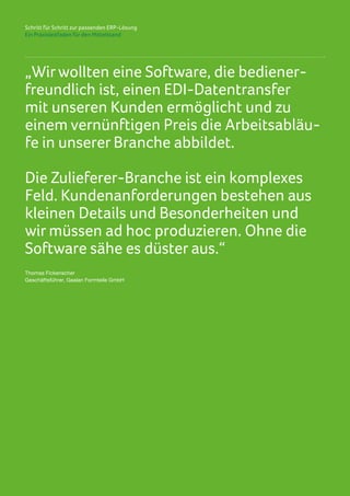 Schritt für Schritt zur passenden ERP-Lösung
Ein Praxisleitfaden für den Mittelstand
„Wirwollten eine Software, die bediener-
freundlich ist, einen EDI-Datentransfer
mit unseren Kunden ermöglicht und zu
einem vernünftigen Preis die Arbeitsabläu-
fe in unserer Branche abbildet.
Die Zulieferer-Branche ist ein komplexes
Feld. Kundenanforderungen bestehen aus
kleinen Details und Besonderheiten und
wir müssen ad hoc produzieren. Ohne die
Software sähe es düster aus.“
Thomas Fickenscher
Geschäftsführer, Gealan Formteile GmbH
 