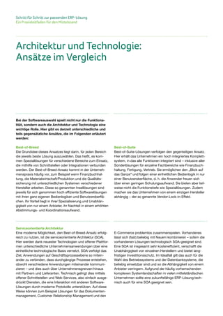 Schritt für Schritt zur passenden ERP-Lösung
Ein Praxisleitfaden für den Mittelstand
Bei der Softwareauswahl spielt nicht nur die Funktiona-
lität, sondern auch die Architektur und Technologie eine
wichtige Rolle. Hier gibt es derzeit unterschiedliche und
teils gegensätzliche Ansätze, die im Folgenden erläutert
werden:
Best-of-Breed
Die Grundidee dieses Ansatzes liegt darin, für jeden Bereich
die jeweils beste Lösung auszuwählen. Das heißt, es kom-
men Speziallösungen für verschiedene Bereiche zum Einsatz,
die mithilfe von Schnittstellen oder Integrationen verbunden
werden. Der Best-of-Breed-Ansatz kommt in der Unterneh-
menspraxis häufig vor, zum Beispiel wenn Finanzbuchhal-
tung, die Materialwirtschaft/Produktion und die Qualitäts-
sicherung mit unterschiedlichen Systemen verschiedener
Hersteller arbeiten. Diese so genannten Insellösungen sind
jeweils für sich genommen hoch effiziente Softwarelösungen
mit ihren ganz eigenen Bedienlogiken und Benutzeroberflä-
chen. Ihr Vorteil liegt in ihrer Spezialisierung und Unabhän-
gigkeit von nur einem Anbieter, ihr Nachteil in einem erhöhten
Abstimmungs- und Koordinationsaufwand.
Best-of-Suite
Best-of-Suite-Lösungen verfolgen den gegenteiligen Ansatz.
Hier erhält das Unternehmen ein hoch integriertes Komplett-
system, in das alle Funktionen integriert sind – inklusive aller
Sonderlösungen für einzelne Fachbereiche wie Finanzbuch-
haltung, Fertigung, Vertrieb. Sie ermöglichen den „Blick auf
das Ganze“ und folgen einer einheitlichen Bedienlogik in nur
einer Benutzeroberfläche, d. h. die Anwender freuen sich
über einen geringen Schulungsaufwand. Sie bieten aber teil-
weise nicht die Funktionstiefe wie Speziallösungen. Zudem
machen sie das Unternehmen von einem einzigen Hersteller
abhängig – der so genannte Vendor-Lock-in-Effekt.
Architektur und Technologie:
Ansätze im Vergleich
Serviceorientierte Architektur
Eine moderne Möglichkeit, den Best-of-Breed-Ansatz erfolg-
reich zu nutzen, ist die serviceorientierte Architektur (SOA).
Hier werden dank neuester Technologien und offener Plattfor-
men unterschiedliche Unternehmensanwendungen über eine
einheitliche technologische Basis vernetzt. SOA verfolgt das
Ziel, Anwendungen auf Geschäftsprozessebene so mitein-
ander zu verbinden, dass durchgängige Prozesse entstehen,
obwohl verschiedene Anwendungen miteinander kommuni-
zieren – und dies auch über Unternehmensgrenzen hinaus
mit Partnern und Lieferanten. Technisch gelingt dies mittels
offener Schnittstellen und Web-Services, also einfach ausge-
drückt Diensten, die eine Interaktion mit anderen Software-
Lösungen durch moderne Protokolle unterstützen. Auf diese
Weise können zum Beispiel Lösungen für das Dokumenten-
management, Customer Relationship Management und den
E-Commerce problemlos zusammenspielen. Vorhandenes
lässt sich (fast) beliebig mit Neuem kombinieren – sofern die
vorhandenen Lösungen technologisch SOA-geeignet sind.
Eine SOA ist insgesamt sehr kosteneffizient, verschafft die
Unabhängigkeit von einzelnen Herstellern und bietet lang-
fristigen Investitionsschutz. Im Idealfall gilt das auch für die
Wahl des Betriebssystems und der Datenbanksysteme, die
beliebig einsetzbar sind und so die Abhängigkeit von einem
Anbieter verringern. Aufgrund der häufig vorherrschenden
komplexen Systemlandschaften in vielen mittelständischen
Unternehmen sollte eine zukunftsfähige ERP-Lösung tech-
nisch auch für eine SOA geeignet sein.
 