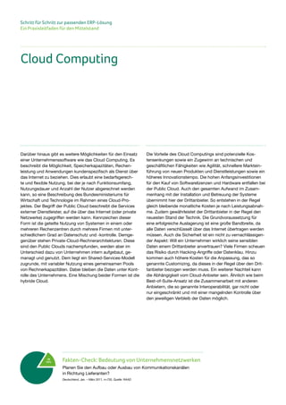 Schritt für Schritt zur passenden ERP-Lösung
Ein Praxisleitfaden für den Mittelstand
Darüber hinaus gibt es weitere Möglichkeiten für den Einsatz
einer Unternehmenssoftware wie das Cloud Computing. Es
beschreibt die Möglichkeit, Speicherkapazitäten, Rechen-
leistung und Anwendungen kundenspezifisch als Dienst über
das Internet zu beziehen. Dies erlaubt eine bedarfsgerech-
te und flexible Nutzung, bei der je nach Funktionsumfang,
Nutzungsdauer und Anzahl der Nutzer abgerechnet werden
kann, so eine Beschreibung des Bundesministeriums für
Wirtschaft und Technologie im Rahmen eines Cloud-Pro-
jektes. Der Begriff der Public Cloud beschreibt die Services
externer Dienstleister, auf die über das Internet (oder private
Netzwerke) zugegriffen werden kann. Kennzeichen dieser
Form ist die geteilte Nutzung von Systemen in einem oder
mehreren Rechenzentren durch mehrere Firmen mit unter-
schiedlichem Grad an Datenschutz und -kontrolle. Demge-
genüber stehen Private-Cloud-Rechnerarchitekturen. Diese
sind den Public Clouds nachempfunden, werden aber im
Unterschied dazu von Unternehmen intern aufgebaut, ge-
managt und genutzt. Dem liegt ein Shared-Services-Modell
zugrunde, mit variabler Nutzung eines gemeinsamen Pools
von Rechnerkapazitäten. Dabei bleiben die Daten unter Kont-
rolle des Unternehmens. Eine Mischung beider Formen ist die
hybride Cloud.
Die Vorteile des Cloud Computings sind potenzielle Kos-
tensenkungen sowie ein Zugewinn an technischen und
geschäftlichen Fähigkeiten wie Agilität, schnellere Marktein-
führung von neuen Produkten und Dienstleistungen sowie ein
höheres Innovationstempo. Die hohen Anfangsinvestitionen
für den Kauf von Softwarelizenzen und Hardware entfallen bei
der Public Cloud. Auch den gesamten Aufwand im Zusam-
menhang mit der Installation und Betreuung der Systeme
übernimmt hier der Drittanbieter. So entstehen in der Regel
gleich bleibende monatliche Kosten je nach Leistungsabnah-
me. Zudem gewährleistet der Drittanbieter in der Regel den
neuesten Stand der Technik. Die Grundvoraussetzung für
eine erfolgreiche Auslagerung ist eine große Bandbreite, da
alle Daten verschlüsselt über das Internet übertragen werden
müssen. Auch die Sicherheit ist ein nicht zu vernachlässigen-
der Aspekt: Will ein Unternehmen wirklich seine sensiblen
Daten einem Drittanbieter anvertrauen? Viele Firmen scheuen
das Risiko durch Hacking-Angriffe oder Datenklau. Hinzu
kommen auch höhere Kosten für die Anpassung, das so
genannte Customizing, da dieses in der Regel über den Drit-
tanbieter bezogen werden muss. Ein weiterer Nachteil kann
die Abhängigkeit vom Cloud-Anbieter sein. Ähnlich wie beim
Best-of-Suite-Ansatz ist die Zusammenarbeit mit anderen
Anbietern, die so genannte Interoperabilität, gar nicht oder
nur eingeschränkt und mit einer mangelnden Kontrolle über
den jeweiligen Verbleib der Daten möglich.
Cloud Computing
Ja
14% Fakten-Check: Bedeutung von Unternehmensnetzwerken
Planen Sie den Aufbau oder Ausbau von Kommunikationskanälen
in Richtung Lieferanten?
Deutschland, Jan. – März 2011, n=735, Quelle: RAAD
 