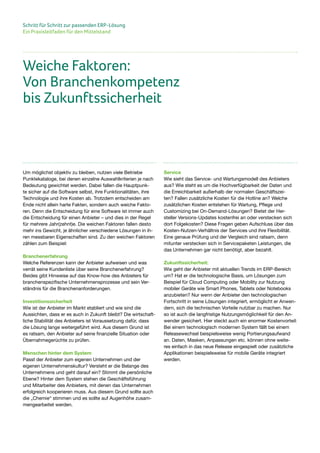 Schritt für Schritt zur passenden ERP-Lösung
Ein Praxisleitfaden für den Mittelstand
Um möglichst objektiv zu bleiben, nutzen viele Betriebe
Punktekataloge, bei denen einzelne Auswahlkriterien je nach
Bedeutung gewichtet werden. Dabei fallen die Hauptpunk-
te sicher auf die Software selbst, ihre Funktionalitäten, ihre
Technologie und ihre Kosten ab. Trotzdem entscheiden am
Ende nicht allein harte Fakten, sondern auch weiche Fakto-
ren. Denn die Entscheidung für eine Software ist immer auch
die Entscheidung für einen Anbieter – und dies in der Regel
für mehrere Jahr(zehnt)e. Die weichen Faktoren fallen desto
mehr ins Gewicht, je ähnlicher verschiedene Lösungen in ih-
ren messbaren Eigenschaften sind. Zu den weichen Faktoren
zählen zum Beispiel:
Branchenerfahrung
Welche Referenzen kann der Anbieter aufweisen und was
verrät seine Kundenliste über seine Branchenerfahrung?
Beides gibt Hinweise auf das Know-how des Anbieters für
branchenspezifische Unternehmensprozesse und sein Ver-
ständnis für die Branchenanforderungen.
Investitionssicherheit
Wie ist der Anbieter im Markt etabliert und wie sind die
Aussichten, dass er es auch in Zukunft bleibt? Die wirtschaft-
liche Stabilität des Anbieters ist Voraussetzung dafür, dass
die Lösung lange weitergeführt wird. Aus diesem Grund ist
es ratsam, den Anbieter auf seine finanzielle Situation oder
Übernahmegerüchte zu prüfen.
Menschen hinter dem System
Passt der Anbieter zum eigenen Unternehmen und der
eigenen Unternehmenskultur? Versteht er die Belange des
Unternehmens und geht darauf ein? Stimmt die persönliche
Ebene? Hinter dem System stehen die Geschäftsführung
und Mitarbeiter des Anbieters, mit denen das Unternehmen
erfolgreich kooperieren muss. Aus diesem Grund sollte auch
die „Chemie“ stimmen und es sollte auf Augenhöhe zusam-
mengearbeitet werden.
Service
Wie sieht das Service- und Wartungsmodell des Anbieters
aus? Wie steht es um die Hochverfügbarkeit der Daten und
die Erreichbarkeit außerhalb der normalen Geschäftszei-
ten? Fallen zusätzliche Kosten für die Hotline an? Welche
zusätzlichen Kosten entstehen für Wartung, Pflege und
Customizing bei On-Demand-Lösungen? Bietet der Her-
steller Versions-Updates kostenfrei an oder verstecken sich
dort Folgekosten? Diese Fragen geben Aufschluss über das
Kosten-Nutzen-Verhältnis der Services und ihre Flexibilität.
Eine genaue Prüfung und der Vergleich sind ratsam, denn
mitunter verstecken sich in Servicepaketen Leistungen, die
das Unternehmen gar nicht benötigt, aber bezahlt.
Zukunftssicherheit:
Wie geht der Anbieter mit aktuellen Trends im ERP-Bereich
um? Hat er die technologische Basis, um Lösungen zum
Beispiel für Cloud Computing oder Mobility zur Nutzung
mobiler Geräte wie Smart Phones, Tablets oder Notebooks
anzubieten? Nur wenn der Anbieter den technologischen
Fortschritt in seine Lösungen integriert, ermöglicht er Anwen-
dern, sich die technischen Vorteile nutzbar zu machen. Nur
so ist auch die langfristige Nutzungsmöglichkeit für den An-
wender gesichert. Hier steckt auch ein enormer Kostenvorteil:
Bei einem technologisch modernen System fällt bei einem
Releasewechsel beispielsweise wenig Portierungsaufwand
an. Daten, Masken, Anpassungen etc. können ohne weite-
res einfach in das neue Release eingespielt oder zusätzliche
Applikationen beispielsweise für mobile Geräte integriert
werden.
Weiche Faktoren:
Von Branchenkompetenz
bis Zukunftssicherheit
 