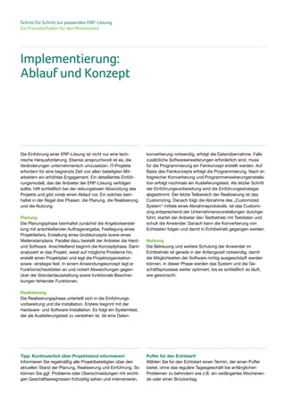 Schritt für Schritt zur passenden ERP-Lösung
Ein Praxisleitfaden für den Mittelstand
Die Einführung einer ERP-Lösung ist nicht nur eine tech-
nische Herausforderung. Ebenso anspruchsvoll ist es, die
Veränderungen unternehmerisch umzusetzen. IT-Projekte
erfordern für eine begrenzte Zeit von allen beteiligten Mit-
arbeitern ein erhöhtes Engagement. Ein detailliertes Einfüh-
rungsmodell, das der Anbieter der ERP-Lösung verfolgen
sollte, hilft schließlich bei der reibungslosen Abwicklung des
Projekts und gibt vorab einen Ablauf vor. Ein solches bein-
haltet in der Regel drei Phasen: die Planung, die Realisierung
und die Nutzung.
Planung
Die Planungsphase beinhaltet zunächst die Angebotserstel-
lung mit anschließender Auftragsvergabe, Festlegung eines
Projektleiters, Erstellung eines Grobkonzepts sowie eines
Meilensteinplans. Parallel dazu bestellt der Anbieter die Hard-
und Software. Anschließend beginnt die Konzeptphase. Darin
analysiert er das Projekt, weist auf mögliche Probleme hin,
erstellt einen Projektplan und legt die Projektorganisation
sowie -strategie fest. In einem Anwendungskonzept legt er
Funktionschecklisten an und notiert Abweichungen gegen-
über der Standardausstattung sowie funktionale Beschrei-
bungen fehlender Funktionen.
Realisierung
Die Realisierungsphase unterteilt sich in die Einführungs-
vorbereitung und die Installation. Erstere beginnt mit der
Hardware- und Software-Installation. Es folgt ein Systemtest,
der als Auslieferungstest zu verstehen ist. Ist eine Daten-
konvertierung notwendig, erfolgt die Datenübernahme. Falls
zusätzliche Softwareerweiterungen erforderlich sind, muss
für die Programmierung ein Feinkonzept erstellt werden. Auf
Basis des Feinkonzepts erfolgt die Programmierung. Nach er-
folgreicher Konvertierung und Programmerweiterungsinstalla-
tion erfolgt nochmals ein Auslieferungstest. Als letzter Schritt
der Einführungsvorbereitung wird die Einführungsstrategie
abgestimmt. Der letzte Teilbereich der Realisierung ist das
Customizing. Danach folgt die Abnahme des „Customized
System“ mittels eines Abnahmeprotokolls. Ist das Customi-
zing entsprechend der Unternehmensvorstellungen durchge-
führt, startet der Anbieter den Testbetrieb mit Testdaten und
schult die Anwender. Danach kann die Konvertierung von
Echtdaten folgen und damit in Echtbetrieb gegangen werden.
Nutzung
Die Betreuung und weitere Schulung der Anwender im
Echtbetrieb ist gerade in der Anfangszeit notwendig, damit
die Möglichkeiten der Software richtig ausgeschöpft werden
können. In dieser Phase werden das System und die Ge-
schäftsprozesse weiter optimiert, bis es schließlich so läuft,
wie gewünscht.
Implementierung:
Ablauf und Konzept
Tipp: Kontinuierlich über Projektstand informieren!
Informieren Sie regelmäßig alle Projektbeteiligten über den
aktuellen Stand der Planung, Realisierung und Einführung. So
können Sie ggf. Probleme oder Überschneidungen mit wichti-
gen Geschäftsereignissen frühzeitig sehen und intervenieren.
Puffer für den Echtstart!
Wählen Sie für den Echtstart einen Termin, der einen Puffer
bietet, ohne das reguläre Tagesgeschäft bei anfänglichen
Problemen zu behindern wie z.B. ein verlängertes Wochenen-
de oder einen Brückentag.
 