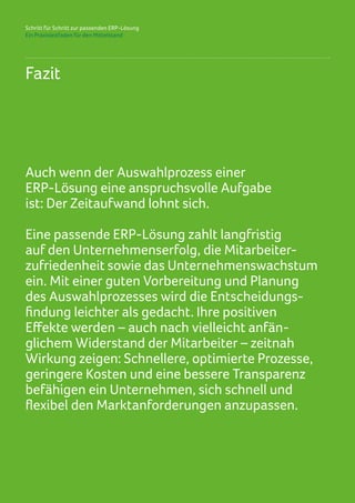 Schritt für Schritt zur passenden ERP-Lösung
Ein Praxisleitfaden für den Mittelstand
Fazit
Auch wenn der Auswahlprozess einer
ERP-Lösung eine anspruchsvolle Aufgabe
ist: Der Zeitaufwand lohnt sich.
Eine passende ERP-Lösung zahlt langfristig
auf den Unternehmenserfolg, die Mitarbeiter-
zufriedenheit sowie das Unternehmenswachstum
ein. Mit einer guten Vorbereitung und Planung
des Auswahlprozesses wird die Entscheidungs-
findung leichter als gedacht. Ihre positiven
Effekte werden – auch nach vielleicht anfän-
glichem Widerstand der Mitarbeiter – zeitnah
Wirkung zeigen: Schnellere, optimierte Prozesse,
geringere Kosten und eine bessere Transparenz
befähigen ein Unternehmen, sich schnell und
flexibel den Marktanforderungen anzupassen.
 