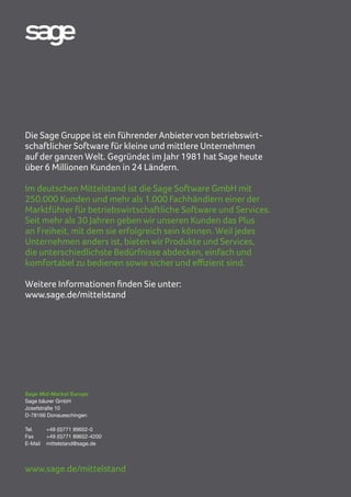 18 | Sage WINCARAT
Sage Mid-Market Europe
Sage bäurer GmbH
Josefstraße 10
D-78166 Donaueschingen
Tel. 	 +49 (0)771 89652-0
Fax 	 +49 (0)771 89652-4200
E-Mail	mittelstand@sage.de
www.sage.de/mittelstand
Die Sage Gruppe ist ein führender Anbietervon betriebswirt-
schaftlicher Software für kleine und mittlere Unternehmen
auf der ganzen Welt. Gegründet im Jahr 1981 hat Sage heute
über 6 Millionen Kunden in 24 Ländern.
Im deutschen Mittelstand ist die Sage Software GmbH mit
250.000 Kunden und mehr als 1.000 Fachhändlern einer der
Marktführer für betriebswirtschaftliche Software und Services.
Seit mehr als 30 Jahren geben wir unseren Kunden das Plus
an Freiheit, mit dem sie erfolgreich sein können. Weil jedes
Unternehmen anders ist, bieten wir Produkte und Services,
die unterschiedlichste Bedürfnisse abdecken, einfach und
komfortabel zu bedienen sowie sicher und effizient sind.
Weitere Informationen finden Sie unter:
www.sage.de/mittelstand
 