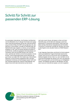 Schritt für Schritt zur passenden ERP-Lösung
Ein Praxisleitfaden für den Mittelstand
So verschieden Unternehmen, ihre Produkte, ihre Branchen
und ihre Mitarbeiter sind, für alle gilt: Der Einsatz einer geeig-
neten Unternehmenssoftware hilft bei der Unternehmensfüh-
rung und deren Erfolg. Eine ERP-Lösung trägt dazu bei, das
Wachstum voranzutreiben, schneller auf Veränderungen der
Marktanforderungen reagieren zu können und so langfristig
erfolgreich zu sein. Denn sie steuert sämtliche Prozesse im
Unternehmen, schafft eine geeignete Informationsbasis und
Transparenz über die finanzielle Situation des Unterneh-
mens, optimiert den Vertrieb und die Kommunikation mit den
Kunden, macht Fertigungsprozesse sowohl effizienter als
auch kürzer und vieles mehr. Die meisten der in Deutschland,
Österreich und der Schweiz eingesetzten ERP-Lösungen
entsprechen funktional und technologisch jedoch nicht mehr
dem Anforderungsprofil der modernen Geschäftswelt. Aus
diesem Grund sind viele Unternehmen auf der Suche
nach einer neuen Lösung, die besser zu ihnen und ihrem
Geschäft passt und ihre teils sehr heterogen zusammen-
gewachsene IT-Landschaft vereinheitlicht. Daher plant fast
jedes sechste Unternehmen beispielsweise die Konsolidie-
rung seiner IT-Landschaft innerhalb der nächsten zwei Jahre,
so das Ergebnis einer aktuellen Studie von RAAD Research
2011.
In den folgenden Abschnitten wird Schritt für Schritt erläutert,
welche grundsätzlichen Fragen Entscheider beantworten
müssen, bevor sie sich auf die Suche nach der geeigneten
Software begeben können. Denn nur, wenn die Ziele und die
Unternehmensstrategie klar definiert sind, kann die passende
ERP-Lösung gefunden und ihre Einführung zum Erfolgsfaktor
werden. Grundsätzlich gilt dabei für alle Betriebe: Die Soft-
ware muss zum Unternehmen passen und nicht umgekehrt.
Schritt für Schritt zur
passenden ERP-Lösung
Ja
16%
Fakten-Check: Konsolidierung der ERP-Systeme
Planen Sie innerhalb der nächsten 24 Monate
die Konsolidierung Ihrer ERP-Systeme?
Quelle: RAAD
 