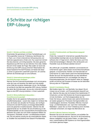 Schritt für Schritt zur passenden ERP-Lösung
Ein Praxisleitfaden für den Mittelstand
Schritt 1: Gründe und Ziele ermitteln
Entscheiden Sie gemeinsam mit Ihren Fachabteilungen und
Führungskräften sowie der IT-Abteilung. Identifizieren Sie
im Team, wo in Ihrem Unternehmen Schwachpunkte und
Optimierungspotenzial zu finden sind. Nur zusammen können
Sie dies erkennen und richtig bewerten. Die oben genannte
Klassifizierung hilft Ihnen bei der Definition Ihrer Ziele. Stellen
Sie sich immer wieder die Frage: Was wollen wir durch die
Einführung einer ERP-Lösung erreichen? Beschreiben Sie
darauf basierend Ihre Soll-Prozesse und fassen Sie diese
zu einem so genannten Lastenheft zusammen. Ein solches
definiert die Anforderungen an eine Software.
Schritt 2: Unternehmensstrategie prüfen
und Anforderungen festlegen
Nehmen Sie Ihre Unternehmensstrategie noch einmal genau
unter die Lupe und beziehen Sie dabei auch die strategi-
schen Ziele der einzelnen Abteilungen mit ein. Die Strategie
ist wichtig für die Wahl der passenden ERP-Lösung. Notieren
Sie daher alle Anforderungen, die aus der Unternehmensstra-
tegie an eine ERP-Lösung entstehen, in Ihrem Lastenheft.
Schritt 3: Wirtschaftlichkeit überprüfen –
Investitionsrechnung light
Erstellen Sie für den geplanten Softwareeinsatz eine Wirt-
schaftlichkeitsanalyse – soweit dies möglich ist. Schätzen Sie
dazu die Kosten der aktuellen Ist-Prozesse, den künftigen
Aufwand für die Soll-Prozesse und etwaige Nebeneffekte
sowie die gesamten Investitionskosten. Gleichen Sie alle
gegeneinander ab. So erhalten Sie eine Annäherung an die
Projektrentabilität und die voraussichtliche Amortisationszeit.
Bewerten Sie zudem die nicht direkt messbaren Effekte wie
Transparenz, Flexibilität, Kunden- und Mitarbeiterzufrieden-
heit. Sie sind ebenso wichtig wie die wirtschaftlichen Aspek-
te. Erstellen Sie anschließend eine Gesamt-Prioritätenliste.
Schritt 4: Funktionstiefe und Spezialisierungsgrad
ermitteln
Prüfen Sie, inwieweit Ihr Unternehmen spezielle Branchen-
funktionalitäten benötigt oder ob eine flexible Standard-
software eher in Frage kommt. Ziehen Sie hierzu auch Ihre
Unternehmensstrategie in Betracht. Wie viel Dynamik und
Flexibilität muss die Software abbilden können?
Als Leitlinie gilt: Je spezieller, etablierter und konstanter ein
Unternehmen agiert, desto besser ist eine Branchensoftware
geeignet. Je dynamischer, flexibler und internationaler ein
Unternehmen ist, desto besser passt eine Standardsoftware.
Binden Sie auch die Hauptanwender aus den betroffenen
Unternehmensbereichen ein und beteiligen Sie diese am
Entscheidungsprozess. Sie sind deutlich näher am Tagesge-
schäft und kennen die Prozesse oft besser als die Geschäfts-
führung oder ein IT-Spezialist.
Schritt 5: Architektur-Check
Alle Ansätze haben Vor- und Nachteile. Aus diesem Grund
müssen sie auf Umsetz- und Finanzierbarkeit überprüft wer-
den. Gleichen Sie dazu den Ist-Zustand Ihrer bestehenden IT-
Infrastruktur und den Soll-Zustand der Anwendungsszenarien
mit den Architektur- und Technologieansätzen ab. So
finden Sie heraus, welcher Ansatz oder welche Kombination
am besten geeignet ist. Priorisieren Sie Eigenschaften wie
Unabhängigkeit, Sicherheit, Flexibilität, Offenheit, Anschaf-
fungs- und Betriebskosten usw. nach Ihren individuellen
Maßstäben. Lassen Sie von Ihrer IT-Abteilung einen Architek-
turfahrplan entwickeln und wägen Sie Alternativen ab.
Schritt 6: Weiche Faktoren bewerten
Bewerten Sie auch die weichen Faktoren und schließen Sie
sie in Ihren Auswahlprozess ein. Sie sind für die Entscheidung
ebenso maßgeblich wie die harten Fakten, vor allem dann,
wenn unterschiedliche ERP-Systeme von ihren Eigenschaften
und Kosten gleichauf liegen.
6 Schritte zur richtigen
ERP-Lösung
 