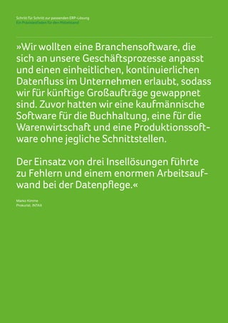 Schritt für Schritt zur passenden ERP-Lösung
Ein Praxisleitfaden für den Mittelstand
»Wirwollten eine Branchensoftware, die
sich an unsere Geschäftsprozesse anpasst
und einen einheitlichen, kontinuierlichen
Datenfluss im Unternehmen erlaubt, sodass
wir für künftige Großaufträge gewappnet
sind. Zuvor hatten wir eine kaufmännische
Software für die Buchhaltung, eine für die
Warenwirtschaft und eine Produktionssoft-
ware ohne jegliche Schnittstellen.
Der Einsatz von drei Insellösungen führte
zu Fehlern und einem enormen Arbeitsauf-
wand bei der Datenpflege.«
Marko Kimme
Prokurist, INTAX
 