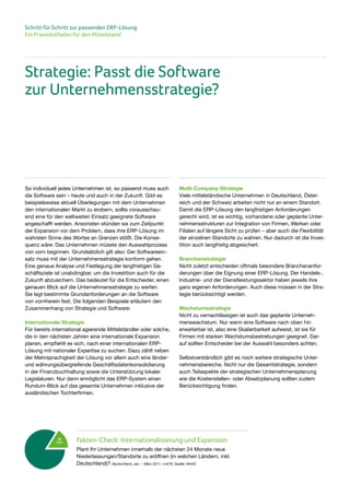 Schritt für Schritt zur passenden ERP-Lösung
Ein Praxisleitfaden für den Mittelstand
So individuell jedes Unternehmen ist, so passend muss auch
die Software sein – heute und auch in der Zukunft. Gibt es
beispielsweise aktuell Überlegungen mit dem Unternehmen
den internationalen Markt zu erobern, sollte vorausschau-
end eine für den weltweiten Einsatz geeignete Software
angeschafft werden. Ansonsten stünden sie zum Zeitpunkt
der Expansion vor dem Problem, dass ihre ERP-Lösung im
wahrsten Sinne des Wortes an Grenzen stößt. Die Konse-
quenz wäre: Das Unternehmen müsste den Auswahlprozess
von vorn beginnen. Grundsätzlich gilt also: Der Softwareein-
satz muss mit der Unternehmensstrategie konform gehen.
Eine genaue Analyse und Festlegung der langfristigen Ge-
schäftsziele ist unabdingbar, um die Investition auch für die
Zukunft abzusichern. Das bedeutet für die Entscheider, einen
genauen Blick auf die Unternehmensstrategie zu werfen.
Sie legt bestimmte Grundanforderungen an die Software
von vornherein fest. Die folgenden Beispiele erläutern den
Zusammenhang von Strategie und Software:
Internationale Strategie
Für bereits international agierende Mittelständler oder solche,
die in den nächsten Jahren eine internationale Expansion
planen, empfiehlt es sich, nach einer internationalen ERP-
Lösung mit nationaler Expertise zu suchen. Dazu zählt neben
der Mehrsprachigkeit der Lösung vor allem auch eine länder-
und währungsübergreifende Geschäftsdatenkonsolidierung
in der Finanzbuchhaltung sowie die Unterstützung lokaler
Legislaturen. Nur dann ermöglicht das ERP-System einen
Rundum-Blick auf das gesamte Unternehmen inklusive der
ausländischen Tochterfirmen.
Multi-Company-Strategie
Viele mittelständische Unternehmen in Deutschland, Öster-
reich und der Schweiz arbeiten nicht nur an einem Standort.
Damit die ERP-Lösung den langfristigen Anforderungen
gerecht wird, ist es wichtig, vorhandene oder geplante Unter-
nehmensstrukturen zur Integration von Firmen, Werken oder
Filialen auf längere Sicht zu prüfen – aber auch die Flexibilität
der einzelnen Standorte zu wahren. Nur dadurch ist die Inves-
tition auch langfristig abgesichert.
Branchenstrategie
Nicht zuletzt entscheiden oftmals besondere Branchenanfor-
derungen über die Eignung einer ERP-Lösung. Der Handels-,
Industrie- und der Dienstleistungssektor haben jeweils ihre
ganz eigenen Anforderungen. Auch diese müssen in der Stra-
tegie berücksichtigt werden.
Wachstumsstrategie
Nicht zu vernachlässigen ist auch das geplante Unterneh-
menswachstum. Nur wenn eine Software nach oben hin
erweiterbar ist, also eine Skalierbarkeit aufweist, ist sie für
Firmen mit starken Wachstumsbestrebungen geeignet. Dar-
auf sollten Entscheider bei der Auswahl besonders achten.
Selbstverständlich gibt es noch weitere strategische Unter-
nehmensbereiche. Nicht nur die Gesamtstrategie, sondern
auch Teilaspekte der strategischen Unternehmensplanung
wie die Kostenstellen- oder Absatzplanung sollten zudem
Berücksichtigung finden.
Strategie: Passt die Software
zur Unternehmensstrategie?
Ja
13% Fakten-Check: Internationalisierung und Expansion
Plant Ihr Unternehmen innerhalb der nächsten 24 Monate neue
Niederlassungen/Standorte zu eröffnen (in welchen Ländern, inkl.
Deutschland)? Deutschland, Jan. – März 2011, n=678, Quelle: RAAD
 