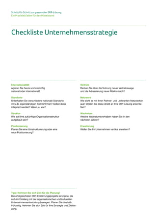 Schritt für Schritt zur passenden ERP-Lösung
Ein Praxisleitfaden für den Mittelstand
Internationalität
Agieren Sie heute und zukünftig
national oder international?
Standorte
Unterhalten Sie verschiedene nationale Standorte
mit z.B. eigenständigen Tochterfirmen? Sollen diese
integriert werden? Wenn ja, wie?
Struktur
Wie soll Ihre zukünftige Organisationsstruktur
aufgebaut sein?
Positionierung
Planen Sie eine Umstrukturierung oder eine
neue Positionierung?
Checkliste Unternehmensstrategie
Vertrieb
Denken Sie über die Nutzung neuer Vertriebswege
und die Adressierung neuer Märkte nach?
Netzwerk
Wie sieht es mit Ihren Partner- und Lieferanten-Netzwerken
aus? Wollen Sie diese direkt an Ihre ERP-Lösung anschlie-
ßen?
Wachstum
Welche Wachstumsvorhaben haben Sie in den
nächsten Jahren?
Erweiterung
Wollen Sie Ihr Unternehmen vertikal erweitern?
Tipp: Nehmen Sie sich Zeit für die Planung!
Die erfolgreichsten ERP-Einführungsprojekte sind jene, die
sich im Einklang mit der organisatorischen und kulturellen
Unternehmensentwicklung bewegen. Planen Sie deshalb
frühzeitig. Nehmen Sie sich Zeit für Ihre Strategie und Zielset-
zung.
 