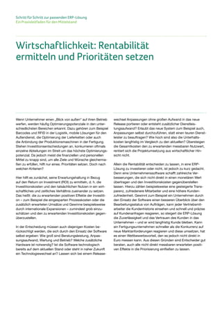 Schritt für Schritt zur passenden ERP-Lösung
Ein Praxisleitfaden für den Mittelstand
Wenn Unternehmer einen „Blick von außen“ auf ihren Betrieb
werfen, werden häufig Optimierungspotenziale in den unter-
schiedlichsten Bereichen erkannt. Dazu gehören zum Beispiel
Barcodes und RFID in der Logistik, mobile Lösungen für den
Außendienst, die Optimierung der Lieferketten oder auch
die Anbindung der Produktionsmaschinen in der Fertigung.
Stehen Investitionsentscheidungen an, konkurrieren oftmals
einzelne Abteilungen im Streit um das höchste Optimierungs-
potenzial. Da jedoch meist die finanziellen und personellen
Mittel zu knapp sind, um alle Ziele und Wünsche gleicherma-
ßen zu erfüllen, hilft nur eines: Prioritäten setzen. Doch nach
welchen Kriterien?
Hier hilft es zunächst, seine Erwartungshaltung in Bezug
auf den Return on Investment (ROI) zu ermitteln, d. h. die
Investitionskosten und den tatsächlichen Nutzen in ein wirt-
schaftliches und zeitliches Verhältnis zueinander zu setzen.
Das heißt: die zu erwartenden positiven Effekte der Investiti-
on – zum Beispiel die eingesparten Prozesskosten oder die
zusätzlich erwarteten Umsätze und Gewinne beispielsweise
durch internationale Expansionen – zumindest grob einzu-
schätzen und den zu erwartenden Investitionskosten gegen-
überzustellen.
In der Entscheidung müssen auch diejenigen Kosten be-
rücksichtigt werden, die sich durch den Einsatz der Software
selbst ergeben: Wie groß sind Beratungsleistung, Anpas-
sungsaufwand, Wartung und Betrieb? Welche zusätzliche
Hardware ist notwendig? Ist die Software technologisch
bereits auf dem aktuellen Stand oder steht in naher Zukunft
ein Technologiewechsel an? Lassen sich bei einem Release-
wechsel Anpassungen ohne großen Aufwand in das neue
Release portieren oder entsteht zusätzlicher Dienstleis-
tungsaufwand? Erlaubt das neue System zum Beispiel auch,
Anpassungen selbst durchzuführen, statt einen teuren Dienst-
leister zu beauftragen? Wie hoch sind also die Unterhalts-
kosten langfristig im Vergleich zu den aktuellen? Übersteigen
die Gesamtkosten den zu erwartenden messbaren Nutzwert,
rentiert sich die Projektumsetzung aus wirtschaftlicher Hin-
sicht nicht.
Allein die Rentabilität entscheiden zu lassen, in eine ERP-
Lösung zu investieren oder nicht, ist jedoch zu kurz gedacht.
Denn eine Unternehmenssoftware schafft zahlreiche Ver-
besserungen, die sich nicht direkt in einen monetären Wert
übertragen und den Investitionskosten gegenüberstellen
lassen. Hierzu zählen beispielsweise eine gesteigerte Trans-
parenz, zufriedenere Mitarbeiter und eine höhere Kunden-
zufriedenheit. Gewinnt zum Beispiel ein Unternehmen durch
den Einsatz der Software einen besseren Überblick über den
Bearbeitungsstatus von Aufträgen, kann jeder Vertriebsmit-
arbeiter die Kundenhistorie einsehen und schnell und präzise
auf Kundenanfragen reagieren, so steigert die ERP-Lösung
die Zuverlässigkeit und das Vertrauen des Kunden in das
Unternehmen – und er wird langfristig Kunde bleiben. Kann
ein Fertigungsunternehmen schneller als die Konkurrenz auf
neue Marktanforderungen reagieren und diese umsetzen, hat
es einen Wettbewerbsvorteil, den es jedoch nicht direkt in
Euro messen kann. Aus diesen Gründen sind Entscheider gut
beraten, auch alle nicht direkt messbaren erwarteten positi-
ven Effekte in die Priorisierung einfließen zu lassen.
Wirtschaftlichkeit: Rentabilität
ermitteln und Prioritäten setzen
 