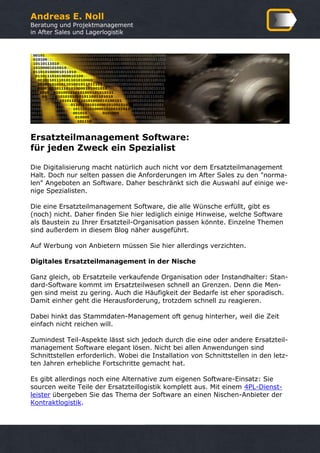 Andreas E. Noll
Beratung und Projektmanagement
in After Sales und Lagerlogistik
Ersatzteilmanagement Software:
für jeden Zweck ein Spezialist
Die Digitalisierung macht natürlich auch nicht vor dem Ersatzteilmanagement
Halt. Doch nur selten passen die Anforderungen im After Sales zu den "norma-
len" Angeboten an Software. Daher beschränkt sich die Auswahl auf einige we-
nige Spezialisten.
Die eine Ersatzteilmanagement Software, die alle Wünsche erfüllt, gibt es
(noch) nicht. Daher finden Sie hier lediglich einige Hinweise, welche Software
als Baustein zu Ihrer Ersatzteil-Organisation passen könnte. Einzelne Themen
sind außerdem in diesem Blog näher ausgeführt.
Auf Werbung von Anbietern müssen Sie hier allerdings verzichten.
Digitales Ersatzteilmanagement in der Nische
Ganz gleich, ob Ersatzteile verkaufende Organisation oder Instandhalter: Stan-
dard-Software kommt im Ersatzteilwesen schnell an Grenzen. Denn die Men-
gen sind meist zu gering. Auch die Häufigkeit der Bedarfe ist eher sporadisch.
Damit einher geht die Herausforderung, trotzdem schnell zu reagieren.
Dabei hinkt das Stammdaten-Management oft genug hinterher, weil die Zeit
einfach nicht reichen will.
Zumindest Teil-Aspekte lässt sich jedoch durch die eine oder andere Ersatzteil-
management Software elegant lösen. Nicht bei allen Anwendungen sind
Schnittstellen erforderlich. Wobei die Installation von Schnittstellen in den letz-
ten Jahren erhebliche Fortschritte gemacht hat.
Es gibt allerdings noch eine Alternative zum eigenen Software-Einsatz: Sie
sourcen weite Teile der Ersatzteillogistik komplett aus. Mit einem 4PL-Dienst-
leister übergeben Sie das Thema der Software an einen Nischen-Anbieter der
Kontraktlogistik.
 