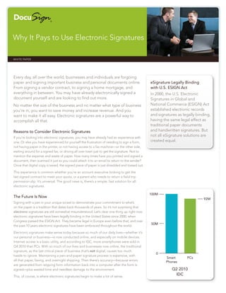 Why It Pays to Use Electronic Signatures

WHITE PAPER                                                                                                             docusign.com




Every day, all over the world, businesses and individuals are forgoing
paper and signing important business and personal documents online.                           eSignature Legally Binding
From signing a vendor contract, to signing a home mortgage, and                               with U.S. ESIGN Act
everything in between. You may have already electronically signed a                           In 2000, the U.S. Electronic
document yourself and are looking to ﬁnd out more.                                            Signatures in Global and
No matter the size of the business and no matter what type of business                        National Commerce (ESIGN) Act
you’re in, you want to save money and increase revenue. And you                               established electronic records
want to make it all easy. Electronic signatures are a powerful way to                         and signatures as legally binding,
accomplish all that.                                                                          having the same legal effect as
                                                                                              traditional paper documents
Reasons to Consider Electronic Signatures                                                     and handwritten signatures. But
                                                                                              not all eSignature solutions are
If you’re looking into electronic signatures, you may have already had an experience with
one. Or else you have experienced for yourself the frustration of needing to sign a form,     created equal.
not having paper in the printer, or not having access to a fax machine—or the other side,
waiting around for a signed fax, or driving all over town just to get the signature. Not to
mention the expense and waste of paper. How many times have you printed and signed a
document, then scanned it just so you could attach it to an email to return to the sender?
Once that digital copy is saved, the signed piece of paper is just shredded and tossed out.

This experience is common whether you’re an account executive looking to get the
last signed contract to meet your quota, or a parent who needs to return a ﬁeld trip
permission slip. It’s universal. The good news is, there’s a simple, fast solution for all:
electronic signatures.

                                                                                              100M
The Future Is Now
                                                                                                                             92M
Signing with a pen in your unique scrawl to demonstrate your commitment to what’s
on the paper is a tradition that dates back thousands of years. So it’s not surprising that
electronic signatures are still somewhat misunderstood. Let’s clear one thing up right now:
electronic signatures have been legally binding in the United States since 2000, when
Congress passed the ESIGN Act. They became legal in Europe even before that, and over
                                                                                              50M
the past 10 years electronic signatures have been embraced throughout the world.

Electronic signatures make sense today because so much of our daily lives—whether it’s
our personal or business—is now conducted online, and especially on mobile devices.
Internet access is a basic utility, and according to IDC, more smartphones were sold in
Q4 2010 than PCs. With so much of our lives and businesses now online, the traditional
signature, as the last critical piece of business that’s not digital, causes too much
                                                                                                 0
hassle to ignore. Maintaining a pen-and-paper signature process is expensive, with
                                                                                                      Smart       PCs
all that paper, faxing, and overnight shipping. Then there’s accuracy—because errors                  Phones
are generated from retyping form information back into a computer after the form is
signed—plus wasted time and needless damage to the environment.                                           Q2 2010
This, of course, is where electronic signatures begin to make a lot of sense.
                                                                                                           IDC
 