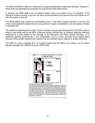 The RON and MON of fuels are measured by recognized laboratory engine test methods. Results of
these tests may generally be translated into approximate field performance.

In general, the RON affects low to medium speed knock and engine run-on or dieseling. If the
Research Octane Number is too low, the driver could experience low speed knock and engine run-on
after the engine is shut off.

The MON affects high speed and part-throttle knock. If the Motor Octane Number is too low, the
driver could experience engine knock during periods of power acceleration such as passing vehicles
or climbing hills.

The antiknock performance of a fuel, in some vehicles, may be best represented by the RON, while in
others it may relate best to the MON. Extensive studies indicate that, on balance, gasoline antiknock
performance is best related to the average of the Research and Motor Octane Numbers, or in
predicting gasoline performance in new automobiles, and is, in fact, currently being studied again
because some smaller displacement engines that are prevalent today respond to octane differently.

The RON of a fuel is typically 8 to 10 numbers higher than the MON. For instance, an 87 octane
gasoline typically has a MON of 82 and a RON of 92.




                                                 15
 