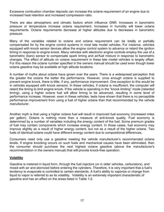 Excessive combustion chamber deposits can increase the octane requirement of an engine due to
increased heat retention and increased compression ratio.

There are also atmospheric and climatic factors which influence ONR. Increases in barometric
pressure or temperature increase octane requirement. Increases in humidity will lower octane
requirements. Octane requirements decrease at higher altitudes due to decreases in barometric
pressure.

Many of the variables related to octane and octane requirement can be totally or partially
compensated for by the engine control systems in most late model vehicles. For instance, vehicles
equipped with knock sensor devices allow the engine control system to advance or retard the ignition
timing in response to engine knock. Many vehicles with electronic engine controls employ the use of a
barometric (baro) sensor to compensate spark timing and air/fuel mixture in response to barometric
changes. The effect of altitude on octane requirement in these late model vehicles is largely offset.
For this reason the octane number specified in the owners manual should be used even though lower
octane gasoline may be available at high altitude locations.

A number of myths about octane have grown over the years. There is a widespread perception that
the greater the octane the better the performance. However, once enough octane is supplied to
prevent engine knock, there is little, if any, performance improvement. One exception to this would be
in vehicles equipped with knock sensors. In these vehicles, if octane is insufficient, the computer will
retard the timing to limit engine knock. If the vehicle is operating in the “knock limiting” mode (retarded
timing), using a higher octane fuel will allow timing to be advanced, resulting in some level of
performance increase. However, even in these vehicles, tests have shown that there is no perceptible
performance improvement from using a fuel of higher octane than that recommended by the vehicle
manufacturer.


Another myth is that using a higher octane fuel will result in improved fuel economy (increased miles
per gallon). Octane is nothing more than a measure of anti-knock quality. Fuel economy is
determined by a number of variables including the energy content of the fuel. Some premium grades
of fuel may contain components which increase energy content. In those cases, fuel economy may
improve slightly as a result of higher energy content, but not as a result of the higher octane. Two
fuels of identical octane could have different energy content due to compositional differences.

Consumers need only use a gasoline meeting the vehicle manufacturer’s recommended octane
levels. If engine knocking occurs on such fuels and mechanical causes have been eliminated, then
the consumer should purchase the next highest octane gasoline (above the manufacturer's
recommendation in the owners manual) that will provide knock-free operation.

Volatility

Gasoline is metered in liquid form, through the fuel injectors (or in older vehicles, carburetors), and
mixed with air and atomized before entering the cylinders. Therefore, it is very important that a fuel’s
tendency to evaporate is controlled to certain standards. A fuel’s ability to vaporize or change from
liquid to vapor is referred to as its volatility. Volatility is an extremely important characteristic of
gasoline and has an effect on the areas listed in Table 1-2.




                                                    17
 