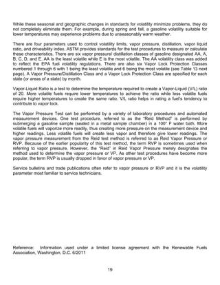 While these seasonal and geographic changes in standards for volatility minimize problems, they do
not completely eliminate them. For example, during spring and fall, a gasoline volatility suitable for
lower temperatures may experience problems due to unseasonably warm weather.

There are four parameters used to control volatility limits, vapor pressure, distillation, vapor liquid
ratio, and driveability index. ASTM provides standards for the test procedures to measure or calculate
these characteristics. There are six vapor pressure/ distillation classes of gasoline designated AA, A,
B, C, D, and E. AA is the least volatile while E is the most volatile. The AA volatility class was added
to reflect the EPA fuel volatility regulations. There are also six Vapor Lock Protection Classes
numbered 1 through 6 with 1 being the least volatile and 6 being the most volatile (see Table 13 next
page). A Vapor Pressure/Distillation Class and a Vapor Lock Protection Class are specified for each
state (or areas of a state) by month.

Vapor-Liquid Ratio is a test to determine the temperature required to create a Vapor-Liquid (V/L) ratio
of 20. More volatile fuels require lower temperatures to achieve the ratio while less volatile fuels
require higher temperatures to create the same ratio. V/L ratio helps in rating a fuel’s tendency to
contribute to vapor lock.

The Vapor Pressure Test can be performed by a variety of laboratory procedures and automated
measurement devices. One test procedure, referred to as the “Reid Method” is performed by
submerging a gasoline sample (sealed in a metal sample chamber) in a 100° F water bath. More
volatile fuels will vaporize more readily, thus creating more pressure on the measurement device and
higher readings. Less volatile fuels will create less vapor and therefore give lower readings. The
vapor pressure measurement from the Reid test method is referred to as Reid Vapor Pressure or
RVP. Because of the earlier popularity of this test method, the term RVP is sometimes used when
referring to vapor pressure. However, the “Reid” in Reid Vapor Pressure merely designates the
method used to determine the vapor pressure or VP. As other test procedures have become more
popular, the term RVP is usually dropped in favor of vapor pressure or VP.

Service bulletins and trade publications often refer to vapor pressure or RVP and it is the volatility
parameter most familiar to service technicians.




Reference: Information used under a limited license agreement with the Renewable Fuels
Association, Washington, D.C. 6/2011


                                                  19
 