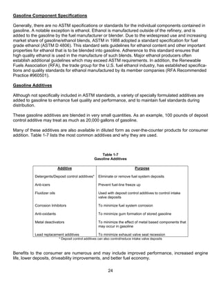 Gasoline Component Specifications

Generally, there are no ASTM specifications or standards for the individual components contained in
gasoline. A notable exception is ethanol. Ethanol is manufactured outside of the refinery, and is
added to the gasoline by the fuel manufacturer or blender. Due to the widespread use and increasing
market share of gasoline/ethanol blends, ASTM in 1988 adopted a standard specification for fuel
grade ethanol (ASTM D 4806). This standard sets guidelines for ethanol content and other important
properties for ethanol that is to be blended into gasoline. Adherence to this standard ensures that
high quality ethanol is used in the manufacture of such blends. Major ethanol producers often
establish additional guidelines which may exceed ASTM requirements. In addition, the Renewable
Fuels Association (RFA), the trade group for the U.S. fuel ethanol industry, has established specifica-
tions and quality standards for ethanol manufactured by its member companies (RFA Recommended
Practice #960501).

Gasoline Additives

Although not specifically included in ASTM standards, a variety of specially formulated additives are
added to gasoline to enhance fuel quality and performance, and to maintain fuel standards during
distribution.

These gasoline additives are blended in very small quantities. As an example, 100 pounds of deposit
control additive may treat as much as 20,000 gallons of gasoline.

Many of these additives are also available in diluted form as over-the-counter products for consumer
addition. Table 1-7 lists the most common additives and why they are used.



                                                        Table 1-7
                                                    Gasoline Additives

                            Additive                                             Purpose

           Detergents/Deposit control additives*       Eliminate or remove fuel system deposits

           Anti-icers                                  Prevent fuel-line freeze up

           Fluidizer oils                              Used with deposit control additives to control intake
                                                       valve deposits

           Corrosion Inhibitors                        To minimize fuel system corrosion

           Anti-oxidants                               To minimize gum formation of stored gasoline

           Metal deactivators                          To minimize the effect of metal based components that
                                                       may occur in gasoline

           Lead replacement additives                  To minimize exhaust valve seat recession
                            * Deposit control additives can also control/reduce intake valve deposits



Benefits to the consumer are numerous and may include improved performance, increased engine
life, lower deposits, driveability improvements, and better fuel economy.

                                                              24
 