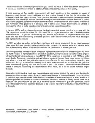 These additives are extremely expensive and you should not have to worry about them being added
in excess. At recommended rates of addition, these additives may enhance fuel quality.

A good example of fuel quality improvement with such additives is the increase in usage of
detergents and deposit control additives and the positive impact it has had in minimizing the
incidence of port fuel injector fouling. Other gasoline additives include anti-icers to provide protection
against fuel line freeze up; fluidizer oils used in conjunction with deposit control additives to control
intake valve deposits; corrosion inhibitors to minimize fuel system corrosion; anti-oxidants to minimize
gum formation while gasoline is in storage; and in some cases metal deactivators are utilized to
minimize the effect of metal based components sometimes present in gasoline.

In the mid 1980s, refiners began to reduce the lead content of leaded gasoline to comply with the
EPA regulations. As of December 31, 1995 the EPA no longer permits the sale of leaded gasoline
anywhere in the U.S. (except certain racing and aviation applications). In response to reduced lead
levels and now the unavailability of leaded gasoline, some additive manufacturers have developed
lead replacement additives.

Pre-1971 vehicles, as well as certain farm machinery and marine equipment, do not have hardened
valve seats. In these vehicles, metal-to-metal contact between the exhaust valve and exhaust valve
seat is prevented by a build up of lead oxides from the combustion of leaded gasoline.

Unleaded gasolines provide no such protection against exhaust valve seat recession (EVSR). While
pre-1971 vehicles in normal street use are not at great risk, numerous tests have shown that engines
without hardened valve seats are at risk of EVSR if the equipment is operated at high RPMs or under
heavy loads. Consumers operating such vehicles or equipment under these more severe conditions
may wish to check with the vehicle/equipment manufacturer for recommendations regarding lead
substitutes. Though some refiners serving rural areas may use such an additive in their gasoline,
these products are typically sold over the counter in 8 to 12 oz. bottles. These additives should not be
added in amounts exceeding the recommended treat rates, as to do so could increase engine
deposits.

It is worth mentioning that most auto manufacturers recommend against the use of over-the-counter
gasoline additives in most cases. Some do recommend the use of detergent/deposit control additives
to keep fuel injectors and intake valve deposits under control. Another exception is when a vehicle or
gasoline powered equipment is stored for extended periods (3 months or more). In this case a fuel
stabilizer (anti-oxidant) such as STA-BIL® will help reduce formation of gum and peroxides. Never
exceed the recommended treat rate because to do so does not improve results and could contribute
to deposits.




Reference: Information used under a limited license agreement with the Renewable Fuels
Association, Washington, D.C. 6/2011

                                                   25
 
