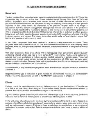 IV. Gasoline Formulations and Ethanol

Background

The last version of this manual provided extensive detail about reformulated gasoline (RFG) and the
oxygenates they contained at the time. These included Methyl Tertiary Butyl Ether (MTBE) and
ethanol. At present, about 20 states have banned the use of MTBE because of concerns about
groundwater contamination and the petroleum industry has basically ceased using it in their gasoline
anywhere in the United States. As mentioned in the previous chapter, there is no longer a
requirement that RFG contain an oxygenate, although most refiners utilize ethanol in the production
of their fuels to meet the RFG regulations. Ethanol is also widely used in conventional gasoline and
70% of all gasoline sold in the U.S. in late 2008 contained ethanol. So, in fact what is sold as gasoline
today is not technically gasoline because gasoline is comprised of hydrocarbons whereas ethanol is
hydrogen, carbon, and oxygen. The correct terminology would really be "spark ignition engine fuel"
but the term gasoline is still commonly used.

In the 1990s, oxygenated fuels were required in carbon monoxide non-attainment areas. These
programs were so successful that all but one area achieved compliance soon after adopting these
programs. Here too, though the requirement has ended, these areas continue to sell gasoline ethanol
blends.

With a few exceptions, those areas where RFG is not required utilize conventional gasoline (usually
containing ethanol) which also has to meet certain EPA requirements. Finally, some states have
adopted their own regulations to reduce gasoline related emissions in certain areas. These fuel
requirements typically adopt certain, but not all, the requirements of RFG, such as lower vapor
pressure or reduced sulfur. Because these fuels are unique to a specific market, the government and
petroleum industry refer to them as "boutique fuels".

As noted earlier, a map showing the geographic areas where various fuel types are sold is included in
Appendix A.

Regardless of the type of fuels used in given markets for environmental reasons, it is still necessary
that they meet the requirements set forth in ASTM D 4814 as discussed in Chapter 1.


Ethanol

Perhaps one of the most often misunderstood fuel components in gasoline is ethanol. Ethanol's use
as a fuel is not new. Henry Ford designed Ford's earliest model vehicles to operate on ethanol or
gasoline. But the modern fuel ethanol industry began in the late 1970s.

Figure 3-1 shows growth of ethanol production from 1980 through 2008. In those 28 years, production
increased from a mere 175 million gallons to an estimated 9 billion gallons in 2008.

In the U.S., most ethanol is currently produced by the fermentation of the starch in corn. Research to
produce ethanol from cellulosic materials such as agricultural wastes, waste wood, and energy crops
such as switch grass in ongoing. Pilot plants have already been constructed and a few commercial
scale plants are under construction. Several announcements have been made proposing additional
plants.

                                                   27
 
