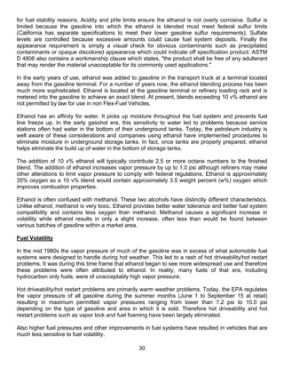 for fuel stability reasons. Acidity and pHe limits ensure the ethanol is not overly corrosive. Sulfur is
limited because the gasoline into which the ethanol is blended must meet federal sulfur limits
(California has separate specifications to meet their lower gasoline sulfur requirements). Sulfate
levels are controlled because excessive amounts could cause fuel system deposits. Finally the
appearance requirement is simply a visual check for obvious contaminants such as precipitated
contaminants or opaque discolored appearance which could indicate off specification product. ASTM
D 4806 also contains a workmanship clause which states, "the product shall be free of any adulterant
that may render the material unacceptable for its commonly used applications."

In the early years of use, ethanol was added to gasoline in the transport truck at a terminal located
away from the gasoline terminal. For a number of years now, the ethanol blending process has been
much more sophisticated. Ethanol is located at the gasoline terminal or refinery loading rack and is
metered into the gasoline to achieve an exact blend. At present, blends exceeding 10 v% ethanol are
not permitted by law for use in non Flex-Fuel Vehicles.

Ethanol has an affinity for water. It picks up moisture throughout the fuel system and prevents fuel
line freeze up. In the early gasohol era, this sensitivity to water led to problems because service
stations often had water in the bottom of their underground tanks. Today, the petroleum industry is
well aware of these considerations and companies using ethanol have implemented procedures to
eliminate moisture in underground storage tanks. In fact, once tanks are properly prepared, ethanol
helps eliminate the build up of water in the bottom of storage tanks.

The addition of 10 v% ethanol will typically contribute 2.5 or more octane numbers to the finished
blend. The addition of ethanol increases vapor pressure by up to 1.0 psi although refiners may make
other alterations to limit vapor pressure to comply with federal regulations. Ethanol is approximately
35% oxygen so a 10 v% blend would contain approximately 3.5 weight percent (w%) oxygen which
improves combustion properties.

Ethanol is often confused with methanol. These two alcohols have distinctly different characteristics.
Unlike ethanol, methanol is very toxic. Ethanol provides better water tolerance and better fuel system
compatibility and contains less oxygen than methanol. Methanol causes a significant increase in
volatility while ethanol results in only a slight increase, often less than would be found between
various batches of gasoline within a market area.

Fuel Volatility

In the mid 1980s the vapor pressure of much of the gasoline was in excess of what automobile fuel
systems were designed to handle during hot weather. This led to a rash of hot driveability/hot restart
problems. It was during this time frame that ethanol began to see more widespread use and therefore
these problems were often attributed to ethanol. In reality, many fuels of that era, including
hydrocarbon only fuels, were of unacceptably high vapor pressure.

Hot driveability/hot restart problems are primarily warm weather problems. Today, the EPA regulates
the vapor pressure of all gasoline during the summer months (June 1 to September 15 at retail)
resulting in maximum permitted vapor pressures ranging from lower than 7.2 psi to 10.0 psi
depending on the type of gasoline and area in which it is sold. Therefore hot driveability and hot
restart problems such as vapor lock and fuel foaming have been largely eliminated.

Also higher fuel pressures and other improvements in fuel systems have resulted in vehicles that are
much less sensitive to fuel volatility.

                                                  30
 