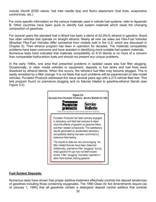 include Viton® (EGR valves, fuel inlet needle tips) and fluoro elastomers (fuel lines, evaporative
control lines, etc.)

For more specific information on the various materials used in vehicle fuel systems, refer to Appendix
B. Other countries have been quick to identify fuel system materials which resist the changing
composition of gasolines.

For several years the standard fuel in Brazil has been a blend of 22-25v% ethanol in gasoline. Brazil
has older vehicles that operate on straight ethanol. Nearly all new car sales are Flex-Fuel Vehicles
(Brazilian Flex-Fuel Vehicles differ somewhat from models sold in the U.S. which are discussed in
Chapter 5). Their ethanol program has been in operation for decades. The materials compatibility
problems have been overcome and have assisted in identifying more suitable fuel system materials.
Numerous tests have indicated that materials compatibility on E10 blends is no more of a concern
than comparable hydrocarbon fuels and should not present any unique problems.

In the early 1980s, one area that presented problems in isolated cases was fuel filter plugging.
Occasionally, in older model vehicles or equipment, deposits in fuel tanks and fuel lines were
dissolved by ethanol blends. When this occurs, the vehicle’s fuel filter may become plugged. This is
easily remedied by a filter change. It is not likely that such problems will be experienced on late model
vehicles. Purolator Products addressed this issue several years ago with a 213 vehicle fleet test. This
test program found no premature plugging and no failures related to gasoline-ethanol blends (see
Figure 3-2).




Fuel System Deposits:

Numerous tests have shown that proper additive treatment effectively controls the deposit tendencies
of gasolines including those containing oxygenates. The 1990 Clean Air Act Amendments require (as
of January 1, 1995) that all gasolines contain a detergent/ deposit control additive that controls
                                                 32
 