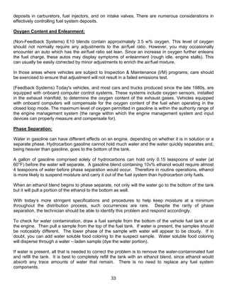 deposits in carburetors, fuel injectors, and on intake valves. There are numerous considerations in
effectively controlling fuel system deposits.

Oxygen Content and Enleanment:

(Non-Feedback Systems) E10 blends contain approximately 3.5 w% oxygen. This level of oxygen
should not normally require any adjustments to the air/fuel ratio. However, you may occasionally
encounter an auto which has the air/fuel ratio set lean. Since an increase in oxygen further enleans
the fuel charge, these autos may display symptoms of enleanment (rough idle, engine stalls). This
can usually be easily corrected by minor adjustments to enrich the air/fuel mixture.

In those areas where vehicles are subject to Inspection & Maintenance (I/M) programs, care should
be exercised to ensure that adjustment will not result in a failed emissions test.

(Feedback Systems) Today's vehicles, and most cars and trucks produced since the late 1980s, are
equipped with onboard computer control systems. These systems include oxygen sensors, installed
in the exhaust manifold, to determine the oxygen content of the exhaust gases. Vehicles equipped
with onboard computers will compensate for the oxygen content of the fuel when operating in the
closed loop mode. The maximum level of oxygen permitted in gasoline is within the authority range of
the engine management system (the range within which the engine management system and input
devices can properly measure and compensate for).

Phase Separation:

Water in gasoline can have different effects on an engine, depending on whether it is in solution or a
separate phase. Hydrocarbon gasoline cannot hold much water and the water quickly separates and,
being heavier than gasoline, goes to the bottom of the tank.

A gallon of gasoline comprised solely of hydrocarbons can hold only 0.15 teaspoons of water (at
60°F) before the water will separate. A gasoline blend containing 10v% ethanol would require almost
4 teaspoons of water before phase separation would occur. Therefore in routine operations, ethanol
is more likely to suspend moisture and carry it out of the fuel system than hydrocarbon only fuels.

When an ethanol blend begins to phase separate, not only will the water go to the bottom of the tank
but it will pull a portion of the ethanol to the bottom as well.

With today’s more stringent specifications and procedures to help keep moisture at a minimum
throughout the distribution process, such occurrences are rare. Despite the rarity of phase
separation, the technician should be able to identify this problem and respond accordingly.

To check for water contamination, draw a fuel sample from the bottom of the vehicle fuel tank or at
the engine. Then pull a sample from the top of the fuel tank. If water is present, the samples should
be noticeably different. The lower phase of the sample with water will appear to be cloudy. If in
doubt, you can add water soluble food coloring to the suspect sample. Water soluble food coloring
will disperse through a water – laden sample (dye the water portion).

If water is present, all that is needed to correct the problem is to remove the water-contaminated fuel
and refill the tank. It is best to completely refill the tank with an ethanol blend, since ethanol would
absorb any trace amounts of water that remain. There is no need to replace any fuel system
components.

                                                  33
 