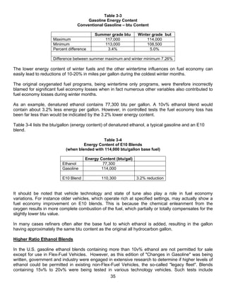 Table 3-3
                                      Gasoline Energy Content
                                 Conventional Gasoline – btu Content

                                          Summer grade btu      Winter grade but
                    Maximum                   117,000               114,000
                    Minimum                   113,000               108,500
                    Percent difference         3.4%                   5.0%

                    Difference between summer maximum and winter minimum 7.26%

The lower energy content of winter fuels and the other wintertime influences on fuel economy can
easily lead to reductions of 10-20% in miles per gallon during the coldest winter months.

The original oxygenated fuel programs, being wintertime only programs, were therefore incorrectly
blamed for significant fuel economy losses when in fact numerous other variables also contributed to
fuel economy losses during winter months.

As an example, denatured ethanol contains 77,300 btu per gallon. A 10v% ethanol blend would
contain about 3.2% less energy per gallon. However, in controlled tests the fuel economy loss has
been far less than would be indicated by the 3.2% lower energy content.

Table 3-4 lists the btu/gallon (energy content) of denatured ethanol, a typical gasoline and an E10
blend.

                                             Table 3-4
                                    Energy Content of E10 Blends
                           (when blended with 114,000 btu/gallon base fuel)

                                     Energy Content (btu/gal)
                         Ethanol             77,300
                         Gasoline           114,000

                         E10 Blend           110,300            3.2% reduction


It should be noted that vehicle technology and state of tune also play a role in fuel economy
variations. For instance older vehicles, which operate rich at specified settings, may actually show a
fuel economy improvement on E10 blends. This is because the chemical enleanment from the
oxygen results in more complete combustion of the fuel, which partially or totally compensates for the
slightly lower btu value.

In many cases refiners often alter the base fuel to which ethanol is added, resulting in the gallon
having approximately the same btu content as the original all hydrocarbon gallon.

Higher Ratio Ethanol Blends

In the U.S. gasoline ethanol blends containing more than 10v% ethanol are not permitted for sale
except for use in Flex-Fuel Vehicles. However, as this edition of "Changes in Gasoline" was being
written, government and industry were engaged in extensive research to determine if higher levels of
ethanol could be permitted in existing non-Flex-Fuel Vehicles, the so-called "legacy fleet". Blends
containing 15v% to 20v% were being tested in various technology vehicles. Such tests include
                                                35
 