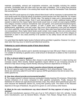 materials compatibility, exhaust and evaporative emissions, and durability including the catalytic
converter. Driveability tests and other work has also been undertaken. This is being done because
the use of higher blend levels in the existing fleet would help meet the Renewable Fuels Standards
that currently exist.

Before the EPA would approve of a higher ethanol blend level it will be necessary to demonstrate that
such levels would not cause the failure of emissions control devices over their useful life. For modern
vehicles this represents 120,000 to 150,000 miles. The testing to make such a demonstration could
take 24 months or perhaps longer. Even if such demonstration is made, additional testing will be
needed to determine the impact higher blend levels would have on small non-road engines (SNRE).
This category includes numerous recreational, lawn and garden, and construction/industrial engines.
Engines include single and twin cylinders, of both 4 stroke and 2 stroke design of various
displacements, applications, and duty cycles. Also much of this equipment is low cost and designed
for a short useful life, in some cases less than 100 hours. Many also have fixed air/fuel ratios and are
non-computerized. Since higher blend levels would contain more oxygen there are concerns about
additional enleanment which might increase engine head temperatures. Also much of this category of
equipment is used in very close proximity to its operator so any safety issues will also need to be
researched.

It is quite likely that slightly higher levels of ethanol will be permitted in gasoline. However it is not yet
clear when that may occur or what the permitted level would be.

Following is a quick reference guide of facts about ethanol.

Q: What is ethanol?
A: Ethanol is the same alcohol used in alcoholic beverages but near 200 proof. Water is removed so
it is suitable for blending to gasoline and a small amount of denaturant is added so that it cannot be
consumed.

Q: Why is ethanol added to gasoline?
A: There are many reasons. Refiners often choose to add ethanol because it is clean burning and
increases octane. More recently, federal regulations require refiners to use increasing amounts of
ethanol to help reduce energy imports thereby reducing America's dependence on foreign oil.

Q: Is there a difference between today's gasoline ethanol blends and gasohol?
A: The term gasohol used in the early 1980s also applied to 10v% ethanol blends. Today, such
blends are commonly called E10 and held to rigorous ASTM specifications that did not exist in the
earlier gasohol era.

Q: How does ethanol provide environmental benefits?
A: The oxygen present in ethanol improves combustion thereby lowering CO emissions. Ethanol also
reduces emissions of air toxics compared to other gasoline components. Finally, because the
feedstocks for ethanol are agricultural and biomass crops, they reduce direct greenhouse gas emis-
sions because the feedstocks absorb CO2 during their growing cycle. The extent of this reduction
depends on the type of feedstock, the ground it is grown on, and numerous other factors.

Q: What do the auto manufacturers say about ethanol? Do they approve of using it in their
vehicles?
A: All auto manufacturers approve of the use of up to 10v% ethanol in their U.S. vehicles. In fact,
some manufacturers, such as General Motors, Chrysler, Ford, Nissan, Range Rover, and Suzuki

                                                      36
 
