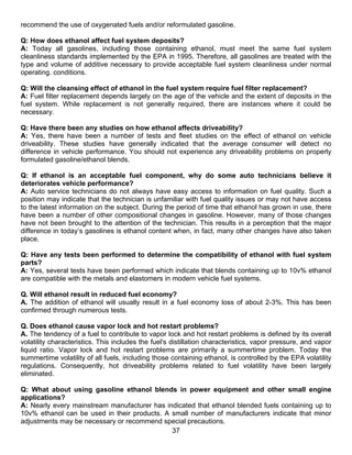 recommend the use of oxygenated fuels and/or reformulated gasoline.

Q: How does ethanol affect fuel system deposits?
A: Today all gasolines, including those containing ethanol, must meet the same fuel system
cleanliness standards implemented by the EPA in 1995. Therefore, all gasolines are treated with the
type and volume of additive necessary to provide acceptable fuel system cleanliness under normal
operating. conditions.

Q: Will the cleansing effect of ethanol in the fuel system require fuel filter replacement?
A: Fuel filter replacement depends largely on the age of the vehicle and the extent of deposits in the
fuel system. While replacement is not generally required, there are instances where it could be
necessary.

Q: Have there been any studies on how ethanol affects driveability?
A: Yes, there have been a number of tests and fleet studies on the effect of ethanol on vehicle
driveability. These studies have generally indicated that the average consumer will detect no
difference in vehicle performance. You should not experience any driveability problems on properly
formulated gasoline/ethanol blends.

Q: If ethanol is an acceptable fuel component, why do some auto technicians believe it
deteriorates vehicle performance?
A: Auto service technicians do not always have easy access to information on fuel quality. Such a
position may indicate that the technician is unfamiliar with fuel quality issues or may not have access
to the latest information on the subject. During the period of time that ethanol has grown in use, there
have been a number of other compositional changes in gasoline. However, many of those changes
have not been brought to the attention of the technician. This results in a perception that the major
difference in today’s gasolines is ethanol content when, in fact, many other changes have also taken
place.

Q: Have any tests been performed to determine the compatibility of ethanol with fuel system
parts?
A: Yes, several tests have been performed which indicate that blends containing up to 10v% ethanol
are compatible with the metals and elastomers in modern vehicle fuel systems.

Q. Will ethanol result in reduced fuel economy?
A. The addition of ethanol will usually result in a fuel economy loss of about 2-3%. This has been
confirmed through numerous tests.

Q. Does ethanol cause vapor lock and hot restart problems?
A. The tendency of a fuel to contribute to vapor lock and hot restart problems is defined by its overall
volatility characteristics. This includes the fuel's distillation characteristics, vapor pressure, and vapor
liquid ratio. Vapor lock and hot restart problems are primarily a summertime problem. Today the
summertime volatility of all fuels, including those containing ethanol, is controlled by the EPA volatility
regulations. Consequently, hot driveability problems related to fuel volatility have been largely
eliminated.

Q: What about using gasoline ethanol blends in power equipment and other small engine
applications?
A: Nearly every mainstream manufacturer has indicated that ethanol blended fuels containing up to
10v% ethanol can be used in their products. A small number of manufacturers indicate that minor
adjustments may be necessary or recommend special precautions.
                                              37
 