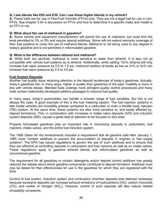Q. I see blends like E85 and E30. Can I use these higher blends in my vehicle?
A. These fuels are for use in Flex-Fuel Vehicles (FFVs) only. They are not a legal fuel for use in non-
FFVs. See chapter 5 for a discussion on FFVs and how to determine if a specific make and model is
an FFV or not.

Q: What about the use of methanol in gasoline?
A: Some vehicle and equipment manufacturers will permit the use of methanol, but most limit the
level permitted to 3% or 5% and require special additives. Some will not extend warranty coverage of
their fuel systems to cover the use of methanol blends. Methanol is not being used to any degree in
today's gasoline and is not permitted in reformulated gasoline.

Q: What is the difference between ethanol and methanol?
A: While both are alcohols, methanol is more sensitive to water than ethanol. It is also not as
compatible with vehicle fuel systems as is ethanol. Additionally, while adding 10v% ethanol will only
increase fuel vapor pressure by 0.5 to 1.0 psi, methanol addition at levels as low as 3v% or 4v% can
increase fuel vapor pressure by 2.5 to 3.0 psi.

Fuel System Deposits
Another fuel quality issue receiving attention is the deposit tendencies of today’s gasolines. Actually,
today’s gasolines are, in many ways, higher in quality than gasolines of the past. Volatility is more in
line with vehicle design. Blended fuels undergo more stringent quality control procedures and many
fuels contain extensively developed additive packages to improve fuel quality.

In many ways, today’s automobiles can handle a broader range of fuel variables. But this is not
always the case. A good example of this is the fuel metering system. The fuel injection systems in
late model vehicles are incredibly precise compared to a carburetor or even a throttle body injection
(TBI) system. At the same time, these systems are also more sensitive to, and easily affected by,
deposit formations. This, in combination with increases in intake valve deposits (IVD) and induction
system deposits (ISD), causes a great deal of attention to be focused on this area.

Properly formulated gasolines play an important role in minimizing deposits in carburetors, fuel
injectors, intake valves, and the entire fuel induction system.

The 1990 Clean Air Act Amendments included a requirement that all gasoline sold after January 1,
1995 must "contain additives to prevent the accumulation of deposits in engines or fuel supply
systems". The EPA has issued regulations to govern the use of such additives and to ensure that
they are effective at controlling deposits in carburetors and fuel injectors as well as on intake valves.
These regulations apply to gasoline ethanol blends and reformulated gasolines as well as
conventional gasoline.

The requirement for all gasolines to contain detergents and/or deposit control additives has greatly
reduced the debate about which gasoline components contribute to deposit formation. Additives must
now be tested for their effectiveness for use in the gasolines for which they are registered with the
EPA.

Control of fuel system, induction system and combustion chamber deposits was deemed necessary
because excessive deposits can increase exhaust emissions of hydrocarbons (HC), carbon monoxide
(CO), and oxides of nitrogen (NOX). However, control of such deposits will also reduce related
driveability complaints.

                                                   38
 
