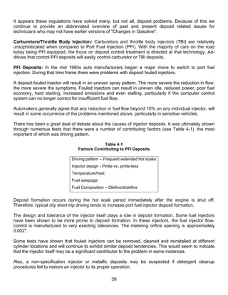 It appears these regulations have solved many, but not all, deposit problems. Because of this we
continue to provide an abbreviated overview of past and present deposit related issues for
technicians who may not have earlier versions of "Changes in Gasoline".

Carburetors/Throttle Body Injection: Carburetors and throttle body injectors (TBI) are relatively
unsophisticated when compared to Port Fuel Injection (PFI). With the majority of cars on the road
today being PFI equipped, the focus on deposit control treatment is directed at that technology. Ad-
ditives that control PFI deposits will easily control carburetor or TBI deposits.

PFI Deposits: In the mid 1980s auto manufacturers began a major move to switch to port fuel
injection. During that time frame there were problems with deposit fouled injectors.

A deposit-fouled injector will result in an uneven spray pattern. The more severe the reduction in flow,
the more severe the symptoms. Fouled injectors can result in uneven idle, reduced power, poor fuel
economy, hard starting, increased emissions and even stalling, particularly if the computer control
system can no longer correct for insufficient fuel flow.

Automakers generally agree that any reduction in fuel flow beyond 10% on any individual injector, will
result in some occurrence of the problems mentioned above, particularly in sensitive vehicles.

There has been a great deal of debate about the causes of injector deposits. It was ultimately shown
through numerous tests that there were a number of contributing factors (see Table 4-1), the most
important of which was driving pattern.

                                              Table 4-1
                                 Factors Contributing to PFI Deposits

                              Driving pattern – Frequent extended hot soaks
                              Injector design - Pintle vs. pintle-less
                              Temperature/heat
                              Fuel weepage
                              Fuel Composition – Olefins/diolefins


Deposit formation occurs during the hot soak period immediately after the engine is shut off.
Therefore, typical city short trip driving tends to increase port fuel injector deposit formation.

The design and tolerance of the injector itself plays a role in deposit formation. Some fuel injectors
have been shown to be more prone to deposit formation. In these injectors, the fuel injector flow-
control is manufactured to very exacting tolerances. The metering orifice opening is approximately
0.002".

Some tests have shown that fouled injectors can be removed, cleaned and reinstalled at different
cylinder locations and will continue to exhibit similar deposit tendencies. This would seem to indicate
that the injector itself may be a significant contributor to the problem in some instances.

Also, a non-specification injector or metallic deposits may be suspected if detergent cleanup
procedures fail to restore an injector to its proper operation.

                                                     39
 