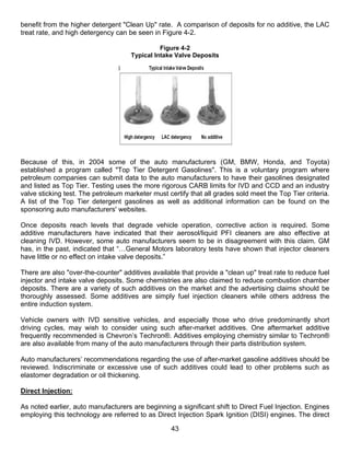 benefit from the higher detergent "Clean Up" rate. A comparison of deposits for no additive, the LAC
treat rate, and high detergency can be seen in Figure 4-2.

                                               Figure 4-2
                                     Typical Intake Valve Deposits




Because of this, in 2004 some of the auto manufacturers (GM, BMW, Honda, and Toyota)
established a program called "Top Tier Detergent Gasolines". This is a voluntary program where
petroleum companies can submit data to the auto manufacturers to have their gasolines designated
and listed as Top Tier. Testing uses the more rigorous CARB limits for IVD and CCD and an industry
valve sticking test. The petroleum marketer must certify that all grades sold meet the Top Tier criteria.
A list of the Top Tier detergent gasolines as well as additional information can be found on the
sponsoring auto manufacturers' websites.

Once deposits reach levels that degrade vehicle operation, corrective action is required. Some
additive manufacturers have indicated that their aerosol/liquid PFI cleaners are also effective at
cleaning IVD. However, some auto manufacturers seem to be in disagreement with this claim. GM
has, in the past, indicated that “…General Motors laboratory tests have shown that injector cleaners
have little or no effect on intake valve deposits.”

There are also "over-the-counter" additives available that provide a "clean up" treat rate to reduce fuel
injector and intake valve deposits. Some chemistries are also claimed to reduce combustion chamber
deposits. There are a variety of such additives on the market and the advertising claims should be
thoroughly assessed. Some additives are simply fuel injection cleaners while others address the
entire induction system.

Vehicle owners with IVD sensitive vehicles, and especially those who drive predominantly short
driving cycles, may wish to consider using such after-market additives. One aftermarket additive
frequently recommended is Chevron’s Techron®. Additives employing chemistry similar to Techron®
are also available from many of the auto manufacturers through their parts distribution system.

Auto manufacturers’ recommendations regarding the use of after-market gasoline additives should be
reviewed. Indiscriminate or excessive use of such additives could lead to other problems such as
elastomer degradation or oil thickening.

Direct Injection:

As noted earlier, auto manufacturers are beginning a significant shift to Direct Fuel Injection. Engines
employing this technology are referred to as Direct Injection Spark Ignition (DISI) engines. The direct

                                                   43
 