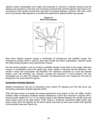 injection system necessitates much higher fuel pressures to overcome in-cylinder pressure and the
injectors are exposed to more heat and combustion products than port fuel injectors (see Figure 4-3).
Functioning in this harsher environment may lead to increased deposits. However, with only a short
time in the market, field experience is insufficient to determine if deposit profiles may change.

                                              Figure 4-3
                                         Direct Fuel Injection




Most direct injection systems employ a combination of homogenous and stratified charge. The
homogenous charge mode is used for wide open throttle and heavy accelerations. Injection during
the intake stroke provides a near stoichiometric mixture.

For less severe operation, such as cruising, a stratified charge is more ideal. In this mode a lean fuel
mixture is concentrated around the spark plug, which results in improved thermal efficiency. This
results in lower fuel consumption and therefore CO² emissions compared to a port fuel injected
system. Lean fuel conditions can, however, increase NO emissions. In some systems, this may
necessitate use of a lean NO emission standards. Consequently lean burn modes are not used as
frequently in the most recent DI engines.

Combustion Chamber Deposits:

Additive development has led to chemistries which control PFI deposits and IVD with some now
minimizing combustion chamber deposits (CCD).

CCD has been shown to increase the octane requirement of an engine. In the mid 1990s, another
problem called Combustion Chamber Deposit Interference (CCDI) was observed in engines with a
nominal squish height of 0.7 to 1.0 mm (squish height is the distance between the cylinder head and
piston squish areas at top dead center). CCDI causes a "knocking" (sometimes called carbon rap)
type of noise when the deposits on the piston squish area build up and cause contact with deposits
on the cylinder head (see Figure 4-4).




                                                  44
 
