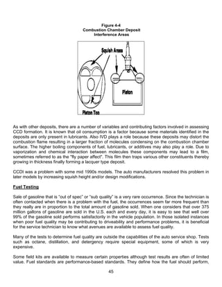 Figure 4-4
                                     Combustion Chamber Deposit
                                         Interference Areas




As with other deposits, there are a number of variables and contributing factors involved in assessing
CCD formation. It is known that oil consumption is a factor because some materials identified in the
deposits are only present in lubricants. Also IVD plays a role because these deposits may distort the
combustion flame resulting in a larger fraction of molecules condensing on the combustion chamber
surface. The higher boiling components of fuel, lubricants, or additives may also play a role. Due to
vaporization and chemical interaction between molecules these components may lead to a film,
sometimes referred to as the "fly paper affect". This film then traps various other constituents thereby
growing in thickness finally forming a lacquer type deposit.

CCDI was a problem with some mid 1990s models. The auto manufacturers resolved this problem in
later models by increasing squish height and/or design modifications.

Fuel Testing

Sale of gasoline that is “out of spec” or “sub quality” is a very rare occurrence. Since the technician is
often contacted when there is a problem with the fuel, the occurrences seem far more frequent than
they really are in proportion to the total amount of gasoline sold. When one considers that over 375
million gallons of gasoline are sold in the U.S. each and every day, it is easy to see that well over
99% of the gasoline sold performs satisfactorily in the vehicle population. In those isolated instances
when poor fuel quality may be contributing to driveability and performance problems, it is beneficial
for the service technician to know what avenues are available to assess fuel quality.

Many of the tests to determine fuel quality are outside the capabilities of the auto service shop. Tests
such as octane, distillation, and detergency require special equipment, some of which is very
expensive.

Some field kits are available to measure certain properties although test results are often of limited
value. Fuel standards are performance-based standards. They define how the fuel should perform,

                                                   45
 