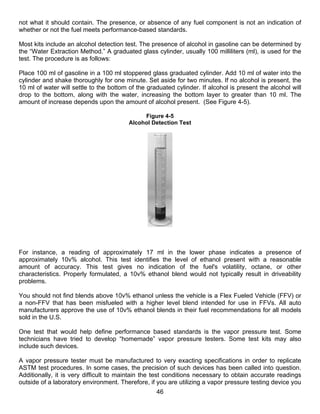 not what it should contain. The presence, or absence of any fuel component is not an indication of
whether or not the fuel meets performance-based standards.

Most kits include an alcohol detection test. The presence of alcohol in gasoline can be determined by
the “Water Extraction Method.” A graduated glass cylinder, usually 100 milliliters (ml), is used for the
test. The procedure is as follows:

Place 100 ml of gasoline in a 100 ml stoppered glass graduated cylinder. Add 10 ml of water into the
cylinder and shake thoroughly for one minute. Set aside for two minutes. If no alcohol is present, the
10 ml of water will settle to the bottom of the graduated cylinder. If alcohol is present the alcohol will
drop to the bottom, along with the water, increasing the bottom layer to greater than 10 ml. The
amount of increase depends upon the amount of alcohol present. (See Figure 4-5).

                                              Figure 4-5
                                         Alcohol Detection Test




For instance, a reading of approximately 17 ml in the lower phase indicates a presence of
approximately 10v% alcohol. This test identifies the level of ethanol present with a reasonable
amount of accuracy. This test gives no indication of the fuel's volatility, octane, or other
characteristics. Properly formulated, a 10v% ethanol blend would not typically result in driveability
problems.

You should not find blends above 10v% ethanol unless the vehicle is a Flex Fueled Vehicle (FFV) or
a non-FFV that has been misfueled with a higher level blend intended for use in FFVs. All auto
manufacturers approve the use of 10v% ethanol blends in their fuel recommendations for all models
sold in the U.S.

One test that would help define performance based standards is the vapor pressure test. Some
technicians have tried to develop “homemade” vapor pressure testers. Some test kits may also
include such devices.

A vapor pressure tester must be manufactured to very exacting specifications in order to replicate
ASTM test procedures. In some cases, the precision of such devices has been called into question.
Additionally, it is very difficult to maintain the test conditions necessary to obtain accurate readings
outside of a laboratory environment. Therefore, if you are utilizing a vapor pressure testing device you
                                                   46
 
