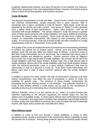 of lightest, gasoline-like products, and about 50 percent of the heaviest, the residuum.
After further processing in the most sophisticated refinery, however, the finished product
output is about 60 percent gasoline, and 5 percent residuum.

Crude Oil Quality

The physical characteristics of crude oils differ. Crude oil with a similar mix of physical
and chemical characteristics, usually produced from a given reservoir, field or
sometimes even a region, constitutes a crude oil “stream”. Most simply, crude oils are
classified by the density and sulfur content. Less dense (or “lighter”) crude’s generally
have a higher share of light hydrocarbons – higher value products – that can be
recovered with simple distillation. The denser (“Heavier”) crude oils produce a greater
share of lower-valued products with simple distillation and require additional processing
to produce the desired range of products. Some crude oils also have a higher sulfur
content, an undesirable characteristic with respect to both processing and product
quality. For pricing purposes, crude oils of similar quality are often compared to a single
representative crude oil, a “benchmark” of the quality class.

The quality of the crude oil dictates the level of processing and re-processing necessary
to achieve the optimal mix of product output. Hence, price and price differentials
between crude oils and also reflect the relative ease of refining. A premium crude oil
like West Texas intermediate, the U.S. benchmark, has a relatively high natural yield of
desirable naphtha and straight-run gasoline. Another premium crude oil, Nigeria’s
Bonny Light, has a high natural yield of middle distillates. By contrast, almost half of the
simple distillation yield from Saudi Arabia’s Arabian Light, has a high natural yield of
middle distillates; almost half of the simple distillation yield from Saudi Arabia’s Arabian
Light, the historical benchmark crude, is a heavy residue (“residuum”) that must be
reprocessed or sold at a discount to crude oil. Even West Texas Intermediate and
Bonny Light have a yield of about one-third residuum after the simple distillation
process.

In addition to gravity and sulfur content, the type of hydrocarbon molecules and other
natural characteristics, may affect the cost of processing or restrict of crude oil’s
suitability for specific uses. The presence of heavy metals, containments the
processing and for the finished product, is one example. The molecular structure of a
crude oil also dictates whether a crude stream can be used for the manufacture of
specialty products such a lubricating oils or of petrochemical feedstocks.

Refiners therefore, strive to run the optimal mix (or “slate”) of crudes through their
refineries, depending on the refinery’s equipment, the desired output mix, and the
relative price of available crudes. In recent years, refiners have confronted two opposite
forces – consumer’s and government mandates that increasingly required light products
of higher quality (the most difficult to produce) and crude oil supply that was increasingly
heavier, with higher sulfur content (the most difficult to refine).


Other Refinery Inputs

In addition to crude oil that runs through a simple distillation, a variety of other
specialized inputs, usually to downstream units, enhance the refiner’s capability to make
the desired mix of products. Among these products might be unfinished (partly refined)
                                           5
 