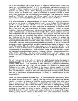 oil, or imported residual fuel oil used as input to a vacuum distillation unit. The supply
patter for “reformulated gasoline” or RFG, the mandated low-pollution product first
required in 1995, includes an important share of blending components that are
classified as refinery inputs. These blending components include oxygenates but
consist mainly of products that could be classified as finished gasoline in other
jurisdictions or products that require little additional blending to be classified as finished
gasoline. While they are counted as “refinery inputs,” they are brought to saleable
specification in terminals and blending facilities, not in conventional refineries.

U.S. refining capacity, as measured by daily processing capacity of crude oil distillation
units alone, has appeared relatively stable in recent years, at about 16 million barrels
per day of operable capacity. While the level is a reduction from the capacity of twenty
years ago, the first refineries that were shut down as demand fell in the early 1980’s
were those that had little downstream processing capability. Limited to simple
distillation, these small facilities were only economically viable while receiving subsidies
under the Federal price control system that ended in 1981. Some additional refineries
were shut down in the last 1980’s and during the 1990’s, always, of course, those at the
least profitable end of a company’s asset portfolio. At the same time, refiners improved
the efficiency of the crude oil distillation units that remained in service by
“debottlenecking” to improve the flow and to match capacity among different units and
by turning more and more to computer control of the processing. Furthermore, following
government mandates for environmentally more benign products as well as commercial
economics, refiners enhanced their upgrading (downstream processing) capacity. As a
result, the capacity of the downstream units ceased to be the constraining factor on the
amount of crude oil processed (or “run”) through the crude oil distillation system. Thus
crude oil inputs to refineries (“runs”) have continued to rise, and along with them – given
the stability of crude oil distillation capacity – capacity “utilization” rose throughout much
of the 1990’s. Utilization – the share of capacity filled with crude oil – reached truly
record levels in the last half of the decade, nominally exceeding 200 percent for brief
periods.

As with most aspects of the U.S. oil industry, the Gulf Coast is by far the leader in
refinery capacity, with more than twice the crude oil distillation capacity as any other
United States region. (The difference is even greater for downstream processing
capacity, because the Gulf Coast has the highest concentration of sophisticated
facilities in the world.) The Gulf Coast is the nation’s leading supplier in refined
products as in crude oil. It ships refined product to both the East Coast (supplying more
than half of that region’s needs for light products like gasoline, heating oil, diesel, and jet
fuel) and to the Midwest (supplying more than 10 percent of the region’s light product
consumption.)

There are seasonal pattern in refinery input. In the United States, refinery runs mirror
the overall demand for products – lower in the colder months and higher in the warmer
months. In addition, as they move out of the gasoline season in the early autumn and
then as they move into the next gasoline season in the late winter, refiners routinely
perform maintenance. The duration and depth of the cutback in refining activity during
each maintenance season is affected by a variety of factors, including the relative
strength of the market for refined products. Therefore, when stocks are high and
demand slack, the refinery maintenance season is likely to be longer and deeper.
Refinery activity will also respond to the market’s need (and hence relative prices) for

                                              6
 