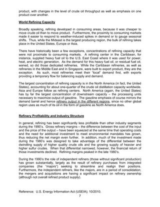 product, with changes in the level of crude oil throughput as well as emphasis on one
product over another.

World Refining Capacity

Broadly speaking, refining developed in consuming areas, because it was cheaper to
move crude oil than to move product. Furthermore, the proximity to consuming markets
made it easier to respond to weather-induced spikes in demand or to gauge seasonal
shifts. Thus, while the Mideast is the largest producing region, the bulk of refining takes
place in the United States, Europe or Asia.

There have historically been a few exceptions, concentrations of refining capacity that
were not proximate to consuming markets. A refining center in the Caribbean, for
instance, supplied heavy fuel oil to the U.S. East Coast where it was used for power,
heat, and electric generation. As the demand for this heavy fuel oil, or residual fuel oil,
waned, so did those dedicated refineries. While the Caribbean refineries, as well as
refineries in the Middle East and in Singapore, were built to export product, they are the
exception. As such, most refineries meet their “local” demand first, with exports
providing a temporary flow for balancing supply and demand.

The largest concentration of refining capacity is in the North America (in fact, the United
States), accounting for about one-quarter of the crude oil distillation capacity worldwide.
Asia and Europe follow as refining centers. North America (again, the United States)
has by far the largest concentration of downstream capacity – the processing units
necessary to maximize output of gasoline. The gasoline emphasis of course mirrors the
demand barrel and hence refinery output in the different regions, since no other global
region uses as much of its oil in the form of gasoline as North America does.


Refinery Profitability and Industry Structure

In general, refining has been significantly less profitable than other industry segments
during the 1990’s. Gross refinery margins – the difference between the cost of the input
and the price of the output – have been squeezed at the same time that operating costs
and the need for additional investment to meet environmental mandates has grown,
thus reducing the net margin even further. In addition, much of the investment made
during the 1980’s was designed to take advantage of the differential between the
dwindling supply of higher quality crude oils and the growing supply of heavier and
higher sulfur crudes. When that differential narrowed, however, the financial return of
those investments declined. Refining margins peaked in the late 1980’s.

During the 1990’s the role of independent refiners (those without significant production)
has grown substantially, largely as the result of refinery purchases from integrated
companies (the “majors”) seeking to streamline and realign their positions.
Furthermore, the independent refiners, like the majors, are in a period of consolidation;
the mergers and acquisitions are having a significant impact on refinery ownership
(although not overall refined product supply).



Reference: U.S. Energy Information Act (USEIA); 10/2010.
                                         7
 