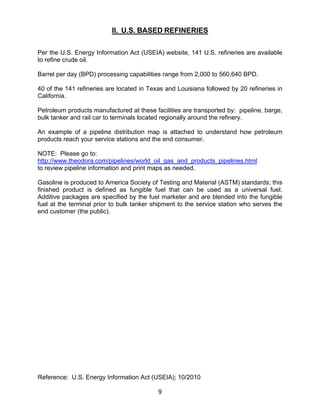 II. U.S. BASED REFINERIES

Per the U.S. Energy Information Act (USEIA) website, 141 U.S. refineries are available
to refine crude oil.

Barrel per day (BPD) processing capabilities range from 2,000 to 560,640 BPD.

40 of the 141 refineries are located in Texas and Louisiana followed by 20 refineries in
California.

Petroleum products manufactured at these facilities are transported by: pipeline, barge,
bulk tanker and rail car to terminals located regionally around the refinery.

An example of a pipeline distribution map is attached to understand how petroleum
products reach your service stations and the end consumer.

NOTE: Please go to:
http://www.theodora.com/pipelines/world_oil_gas_and_products_pipelines.html
to review pipeline information and print maps as needed.

Gasoline is produced to America Society of Testing and Material (ASTM) standards; this
finished product is defined as fungible fuel that can be used as a universal fuel.
Additive packages are specified by the fuel marketer and are blended into the fungible
fuel at the terminal prior to bulk tanker shipment to the service station who serves the
end customer (the public).




Reference: U.S. Energy Information Act (USEIA); 10/2010

                                           9
 