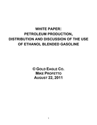 WHITE PAPER:
       PETROLEUM PRODUCTION,
DISTRIBUTION AND DISCUSSION OF THE USE
    OF ETHANOL BLENDED GASOLINE




           © GOLD EAGLE CO.
             MIKE PROFETTO
            AUGUST 22, 2011




                  1
 