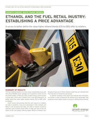 ethanol and the fuel retail industry: establishing a price advantage



growth energy white paper series:

ethanol and the fuel retail inustry:
establishing a price advantage
A survey to better define the value higher ethanol blends (E15 to E85) offer to retailers.




Summary of Results
The fuel retailing industry is a very large, fragmented group with    Roughly 81 percent of these retailers state they are satisfied with
more than 90,000 owner operators of convenience stores across         their decision to install flex fuel pumps.
the United States. In February 2012, Growth Energy commissioned           In addition, findings in this report also indicate that if the etha-
a study with a third party research firm, Irwin Broh Research, to     nol retailer is able to advertise the ethanol price advantage, they
better define the value higher ethanol blends (E15 to E85) offer      experience even higher levels of success in selling ethanol blends.
to retailers.
    Initial results demonstrate that the vast majority of retailers
are able to establish a fuel price advantage in their markets, are
likely to see increased fuel sales, are able to simplify inventory,
and have seen increase store traffic in large part due to the ad-
dition of flex fuel pumps offering higher blends of ethanol fuel.



Summer, 2012                                                                                                                           Page 1
 