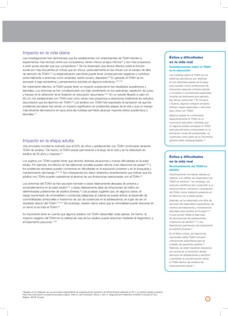 7
Impacto en la vida diaria
Las investigaciones han demostrado que los adolescentes con antecedentes de TDAH tienden a
experimentar más rechazo entre sus compañeros, tienen menos amigos íntimos23
y son más propensos
a sufrir acoso escolar que sus compañeros.24
Se ha observado que dichos efectos sobre la función
social son más frecuentes en chicas que en chicos, particularmente en las chicas con el subtipo de falta
de atención de TDAH.25
La estigmatización percibida puede tener consecuencias negativas y contribuir
potencialmente a síntomas como ansiedad, estrés social y depresión.26
En general, el TDAH se ha
asociado a baja autoestima y pensamientos suicidas en algunos individuos.19,27-29
Sin tratamiento efectivo, el TDAH puede tener un impacto sustancial en los resultados académicos y
laborales. Los síntomas se han correlacionado con bajo rendimiento en los exámenes, repetición de curso,
y fracaso en la obtención de la titulación en educación secundaria.30,31
En un estudio llevado a cabo en
EE.UU. los adolescentes con TDAH eran ocho veces más propensos a abandonar totalmente los estudios
secundarios que los alumnos sin TDAH.32
Los adultos con TDAH han expresado la sensación de que los
problemas escolares han tenido un impacto significativo en posteriores etapas de la vida y que un manejo
más eficiente del trastorno en esos años les hubiese permitido alcanzar mayores éxitos académicos y
laborales.14
Impacto en la etapa adulta
Una encuesta mundial ha indicado que el 50% de niños y adolescentes con TDAH continuarán teniendo
TDAH de adultos.2
De hecho, el TDAH puede permanecer a lo largo de la vida y se ha detectado en
adultos de 55 años y mayores.34
Los sujetos con TDAH pueden tener que afrontar distintas situaciones y nuevas dificultades en la edad
adulta. Por ejemplo, los efectos en las relaciones sociales pueden afectar a las relaciones de pareja35,36
y
los problemas escolares pueden convertirse en dificultades en la educación posterior y en la búsqueda y
mantenimiento del trabajo.35,37-39
Son interesantes los datos obtenidos recientemente que indican que los
adultos con TDAH pueden subestimar el alcance de sus limitaciones relacionadas con el TDAH.40
Los síntomas del TDAH se han asociado también a tasas relativamente elevadas de arrestos y
encarcelamientos en la edad adulta35,41
y tasas relativamente altas de infracciones de tráfico en
determinadas poblaciones de adultos jóvenes.42
Las pruebas sugieren que, en algunos casos, el
riesgo aumentado de criminalidad o conductas peligrosas al volante se puede atribuir al desarrollo de
comorbilidades antisociales o trastornos de uso de sustancias en la adolescencia, en lugar de ser un
resultado directo del TDAH.41,43,44
Sin embargo, existen datos sobre que la criminalidad puede reducirse en
un tercio si se trata el TDAH.45
Es importante tener en cuenta que algunos adultos con TDAH desarrollan vidas plenas. De hecho, el
impacto negativo del TDAH en la calidad de vida de los adultos puede reducirse mediante el diagnóstico y
el tratamiento precoces.13,46
Éxitos y dificultades
en la vida real
Consideraciones sobre el TDAH
en la educación*
Las medidas sobre el TDAH en los
sistemas educativos son distintas
en los diferentes países de Europa,
pero pueden incluir profesorado de
educación especial a tiempo parcial
o completo o concesiones especiales
durante los exámenes (por ejemplo,
dar tiempo adicional).33
En Hungría
y Suecia, algunos colegios privados
ofrecen clases especiales y servicios
para niños con TDAH.
Algunos países no contemplan
específicamente el TDAH en el
currículum educativo, mientras que
en algunos países europeos el TDAH
está parcialmente contemplado en la
formación inicial del profesorado, en
ocasiones como parte de su formación
general sobre discapacidades.33
*Basado en los hallazgos de una encuesta independiente de organizaciones miembros de ADHD-Europe realizada en 2011 en veintiún países europeos.
Para más información consulte la encuesta original: Clark S, Carr-Fanning K, Norris J. (2011). Diagnosis and Treatment of ADHD in Europe (2ª ed.).
Bélgica: ADHD-Europe.
Éxitos y dificultades
en la vida real
Reconocimiento del TDAH en
adultos
Históricamente ha habido debate en
relación a la validez del diagnóstico de
TDAH en adultos;47
sin embargo, los
avances científicos han conducido a un
reconocimiento creciente y aceptación
del TDAH como trastorno presente en
la infancia y en la edad adulta.
Además, se ha detectado una falta de
servicios de diagnóstico específicos, de
centros de tratamiento y mecanismos
laborales para adultos en Europa;33,37
lo que quizás refleja la baja tasa
de derivaciones de adolescentes
a servicios de adultos33,48
y los
abandonos prematuros del tratamiento
en adultos jóvenes.49
En el Reino Unido, las directrices
nacionales sobre TDAH incluyen
indicaciones específicas para el
cuidado de pacientes adultos.50
Además, se están haciendo esfuerzos
por promover la transición desde
servicios de adolescentes a adultos48
y aumentar la concienciación sobre
el TDAH dentro del sistema de
enjuiciamiento penal.51
 